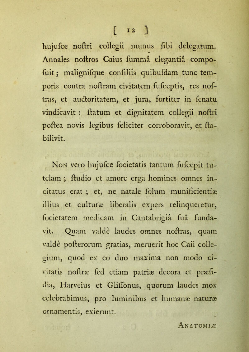 hujufce noftri collegii munus libi delegatum. Annales noftros Caius fumma elegantia compo- fuit; malignifque conliliis quibufdam tunc tem- poris contra noftram civitatem fufceptis, res nof- tras, et au&oritatem, et jura, fortiter in fenatu vindicavit : flatum et dignitatem collegii noftri poflea novis legibus feliciter corroboravit, et fta- bilivit. Non vero hujufce focietatis tantum fufcepit tu- telam ; fludio et amore erga homines omnes in- citatus erat ; et, ne natale folum muniiicientias illius et culturas liberalis expers relinqueretur, focietatem medicam in Cantabrigia fu a funda- vit. Quam valde laudes omnes noffras, quam valde poflerorum gratias, meruerit hoc Caii colle- gium, quod ex eo duo maxima non modo ci- vitatis noflras fed etiam patrias decora et praeli- dia, Harveius et GlifTonus, quorum laudes mox celebrabimus, pro luminibus et humanas naturas ornamentis, exierunt. Anatomice