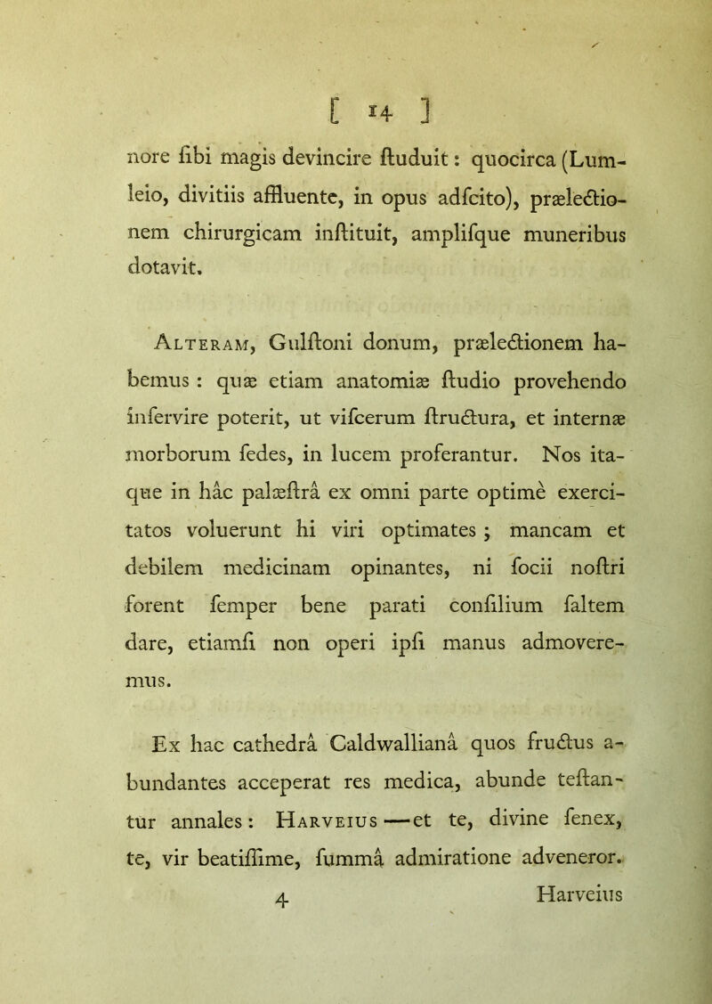 E ] nore iibi magis devincire ftuduit: quocirca (Lum- leio, divitiis affluente, in opus adfcito), praelectio- nem chirurgicam inftituit, amplifque muneribus dotavit. Alteram, Gulftoni donum, praeleCtionem ha- bemus : quas etiam anatomiae ftudio provehendo infervire poterit, ut vifcerum ftruCtura, et internae morborum fedes, in lucem proferantur. Nos ita- que in hac palaeftra ex omni parte optime exerci- tatos voluerunt hi viri optimates > mancam et debilem medicinam opinantes, ni focii noflri forent femper bene parati confilium faltem dare, etiamfi non operi ipfi manus admovere- mus. Ex hac cathedra Caldwalliana quos fruCtus a- bundantes acceperat res medica, abunde teftan- tur annales: Harveius—et te, divine fenex, te, vir beatiffime, fumma admiratione adveneror.