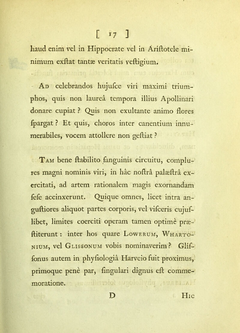 [ *7 ] haud enim vel in Hippocrate vel in Ariflotele mi- nimum exftat tantae veritatis veftigium. Ad celebrandos hujufce viri maximi trium- phos, quis non laurea tempora illius Apollinari donare cupiat ? Quis non exultante animo flores fpargat ? Et quis, choros inter canentium innu- merabiles, vocem attollere non gefliat ? Tam bene flabilito fanguinis circuitu, complu- res magni nominis viri, in hac noflra palaeftaa ex- ercitati, ad artem rationalem magis exornandam fefe accinxerunt. Quique omnes, licet intra an- guftiores aliquot partes corporis, vel vifceris cujuf- libet, limites coerciti operam tamen optime prse- ftiterunt: inter hos quare Lowerum, Wharto- nium, vel Glissonum vobis nominaverim? Glif- fbnus autem in phyfiologia Harveio fuit proximus, primoque pene par, lingulari dignus eft comme- moratione. D Hic