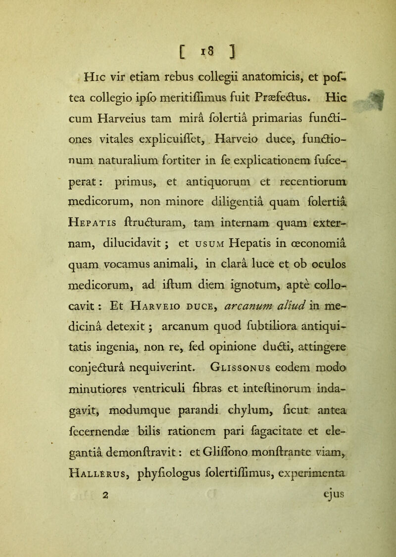 Hic vir etiam rebus collegii anatomicis, et pof. tea collegio ipfo meritiflimus fuit PrasfeCtus. Hic cum Harveius tam mira folertia primarias functi- ones vitales explicuiflet, Harveio duce, fundtio- num naturalium fortiter in fe explicationem fufce- perat: primus, et antiquorum et recentiorum medicorum, non minore diligentia quam folertia. Hepatis ftruCturam, tam internam quam exter- nam, dilucidavit; et usum Hepatis in oeconomia quam vocamus animali, in clara luce et ob oculos medicorum, ad iftum diem ignotum, apte collo- cavit ; Et Harveio duce, arcanum aliud in me- dicina detexit; arcanum quod fubtiliora antiqui- tatis ingenia, non re, fed opinione du&i, attingere conjedtura nequiverint. Glissonus eodem modo minutiores ventriculi fibras et inteftinorum inda- gavit, modumque parandi chylum, ficut antea fecernendse bilis rationem pari fagacitate et ele- gantia demonflravit: et Gliflono monftrante viam, Hallerus, phyfiologus folertifiimus, experimenta