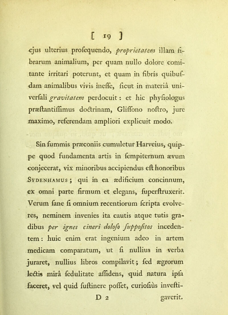 ejus ulterius profequendo, proprietatem illam li- brarum animalium, per quam nullo dolore comi- tante irritari poterunt, et quam in fibris quibuf- dam animalibus vivis inefle, ficut in materia uni- verfali gravitatem perdocuit: et hic phyfiologus praeftantifiimus do&rinam, Gliffono nofiro, jure maximo, referendam ampliori explicuit modo. Sin fummis praeconiis cumuletur Harveius, quip- pe quod fundamenta artis in fempiternum aevum conjecerat, vix minoribus accipiendus ell honoribus Sydenhamus ; qui in ea aedificium concinnum, ex omni parte firmum et elegans, fuperftruxerit. Verum fane fi omnium recentiorum fcripta evolve- res, neminem invenies ita cautis atque tutis gra- dibus per ignes cineri dolofo fuppojitos inceden- tem : huic enim erat ingenium adeo in artem medicam comparatum, ut fi nullius in verba juraret, nullius libros compilavit; fed aegrorum ledtis mira fedulitate allidens, quid natura ipfa faceret, vel quid fuftinere pollet, curiofius invefti- D 2 gaverit.