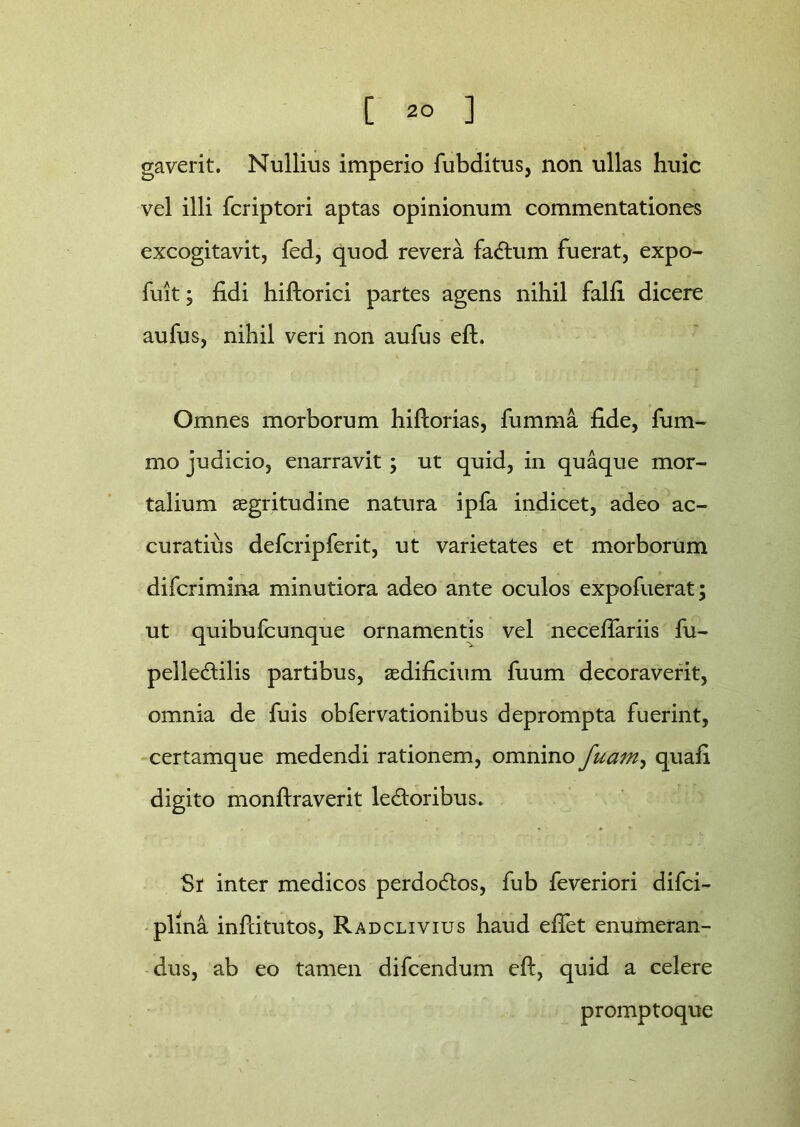 gaverit. Nullius imperio fubditus, non ullas huic vel illi fcriptori aptas opinionum commentationes excogitavit, fed, quod revera facium fuerat, expo- fuit; fidi hiftorici partes agens nihil falfi dicere aufus, nihil veri non aufus eft. Omnes morborum hiftorias, fumma fide, fum- mo judicio, enarravit ; ut quid, in quaque mor- talium aegritudine natura ipfa indicet, adeo ac- curatius defcripferit, ut varietates et morborum difcrimina minutiora adeo ante oculos expofuerat; ut quibufcunque ornamentis vel neceftariis fu- pelletftilis partibus, aedificium fuum decoraverit, omnia de fuis obfervationibus deprompta fuerint, certamque medendi rationem, omnino fuam, quafi digito monftraverit ledtoribus. Sr inter medicos perdodtos, fub feveriori difci- plma inftitutos, Radclivius haud eftet enumeran- dus, ab eo tamen difcendum eft, quid a celere promptoque
