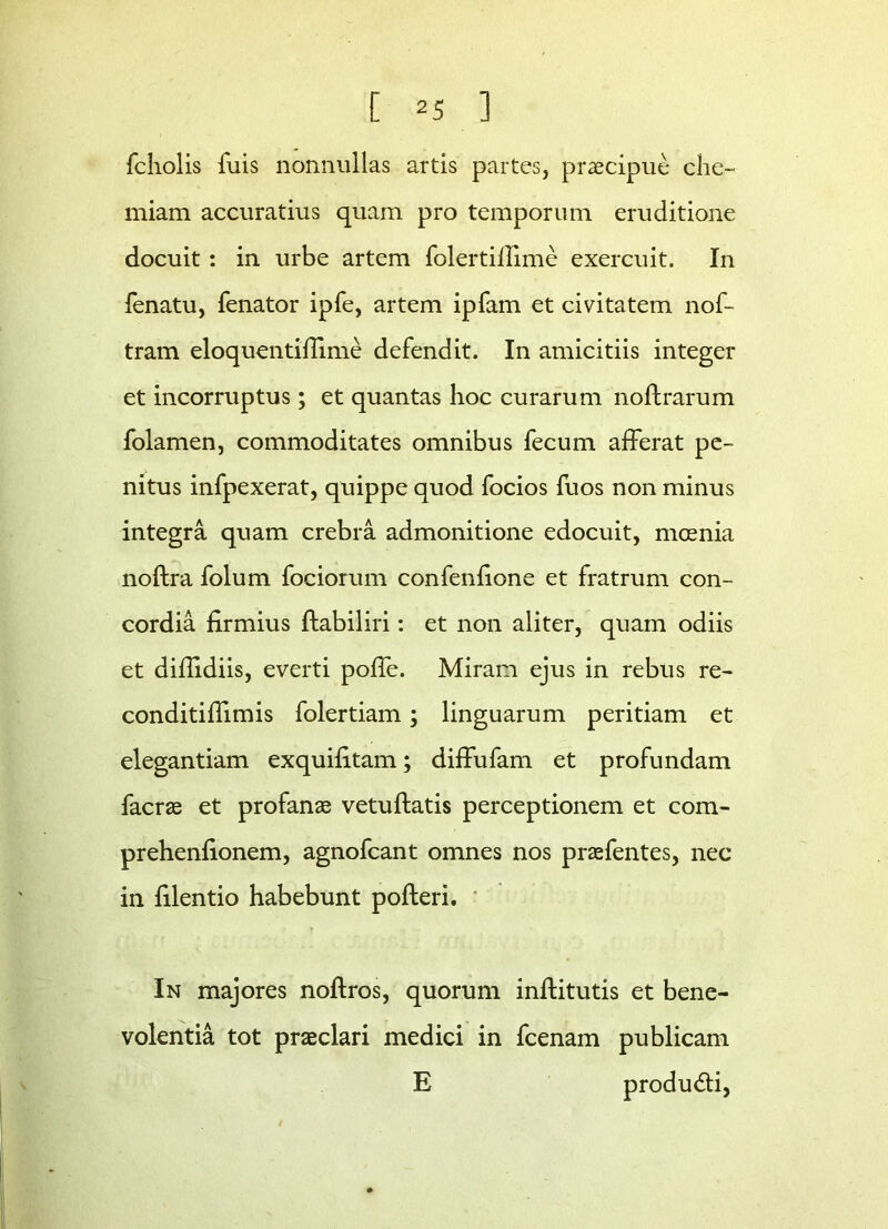 fcliolis luis nonnullas artis partes, praecipue che- miam accuratius quam pro temporum eruditione docuit: in urbe artem folertiilime exercuit. In fenatu, fenator ipfe, artem ipfam et civitatem nof- tram eloquentifiime defendit. In amicitiis integer et incorruptus; et quantas hoc curarum noftrarum folamen, commoditates omnibus fecum afferat pe- nitus infpexerat, quippe quod focios fuos non minus integra quam crebra admonitione edocuit, moenia noftra folum fociorum confenfione et fratrum con- cordia firmius ftabiliri: et non aliter, quam odiis et difiidiis, everti polfe. Miram ejus in rebus re- conditiflimis folertiam; linguarum peritiam et elegantiam exquifitam; diffufam et profundam facras et profanae vetuftatis perceptionem et com- prehenfionem, agnofcant omnes nos praefentes, nec in filentio habebunt pofteri. In majores noftros, quorum inftitutis et bene- volentia tot praeclari medici in fcenam publicam E produdfi,