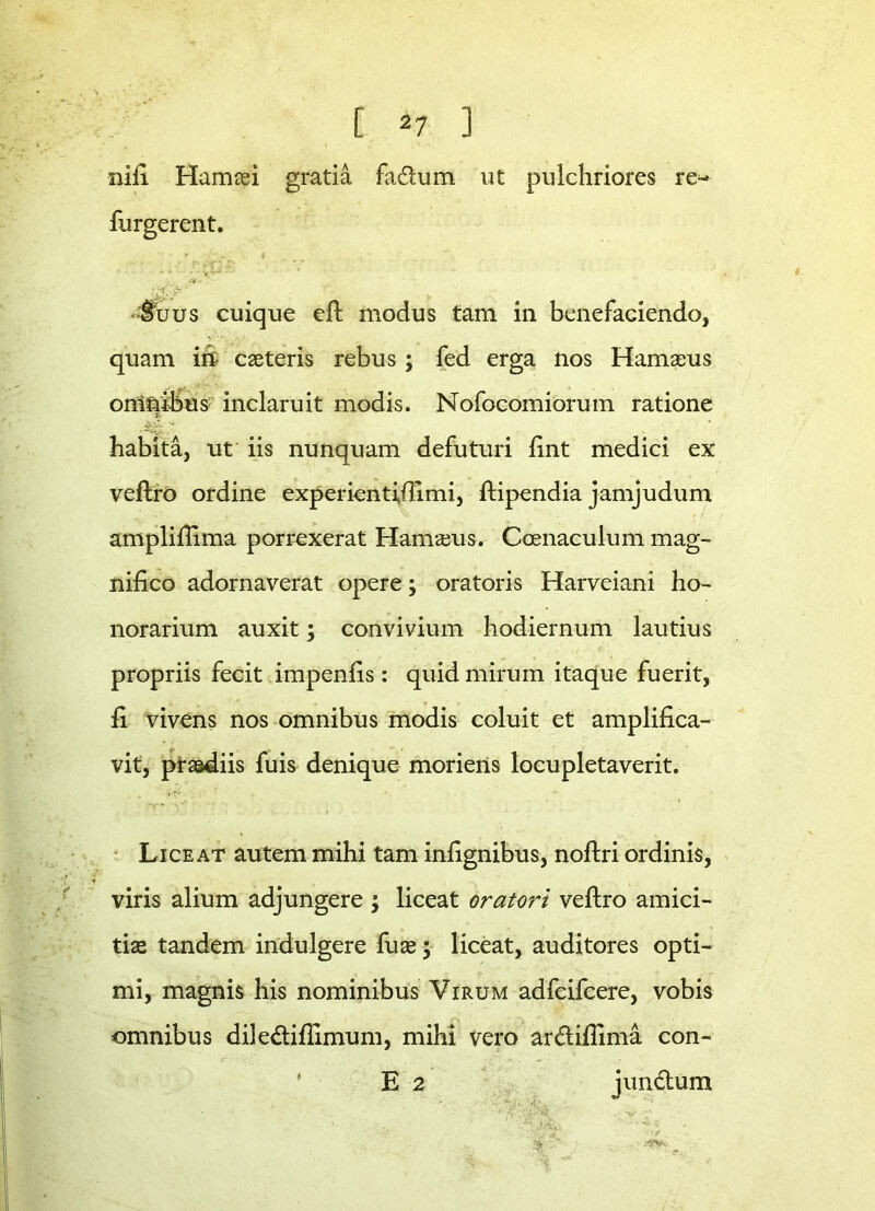 [ *7 ] nift Hamaei gratia fa&um ut pulchriores re- furgerent. r i'? < Suus cuique eft modus tam in benefaciendo, quam in caeteris rebus; fed erga nos Hamaeus omnibus inclaruit modis. Nofocomiorum ratione habita, ut iis nunquam defuturi fint medici ex veftro ordine experientftlimi, ftipendia jamjudum ampliftima porrexerat Hamaeus. Ccenaculum mag- nifico adornaverat opere; oratoris Harveiani ho- norarium auxit; convivium hodiernum lautius propriis fecit impenfis : quid mirum itaque fuerit, fi vivens nos omnibus modis coluit et amplifica- vit, praediis fuis denique moriens locupletaverit. Liceat autem mihi tam infignibus, noftri ordinis, viris alium adjungere ; liceat oratori veftro amici- tiae tandem indulgere fuae; liceat, auditores opti- mi, magnis his nominibus Virum adfcifcere, vobis omnibus diledtiftimum, mihi vero ar&iflima con- E 2 jun&um