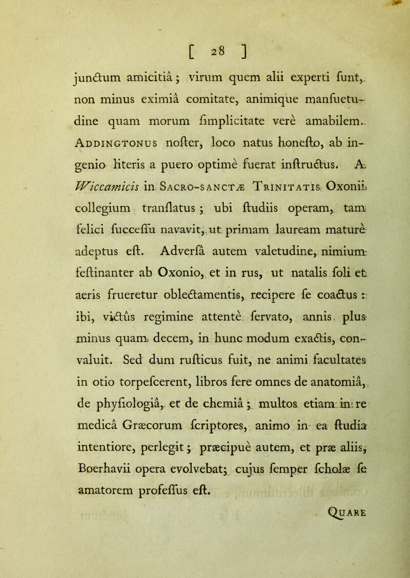 jundum amicitia; virum quem alii experti funt,. non minus eximia comitate, animique manfuetu- dine quam morum {implicitate vere amabilem». Addingtonus nofter, loco natus honefto, ab in- genio literis a puero optime fuerat inftrudus. A TViccamicis in Sacro-sanct^; Trinitatis; OxoniL collegium tranilatus ; ubi (ludiis operam, tam felici fucceftu navavit,, ut primam lauream mature adeptus eft. Adverfa autem valetudine, nimium- feftinanter ab Oxonio, et in rus, ut natalis foli et aeris frueretur obledamentis, recipere fe coadus ibi, vidus regimine attente, fervato, annis, plus minus quam, decem, in hunc modum exadis, com valuit. Sed dum rufticus fuit, ne animi facultates in otio torpefcerent, libros fere omnes de anatomia, de phyftologia,. et de chemia; multos etiam:in*re medica Graecorum fcriptores, animo in ea (ludia intentiore, perlegit; praecipue autem, et prae aliis, Boerhavii opera evolvebat; cujus femper fcholae fe amatorem profeflus eft. Quare