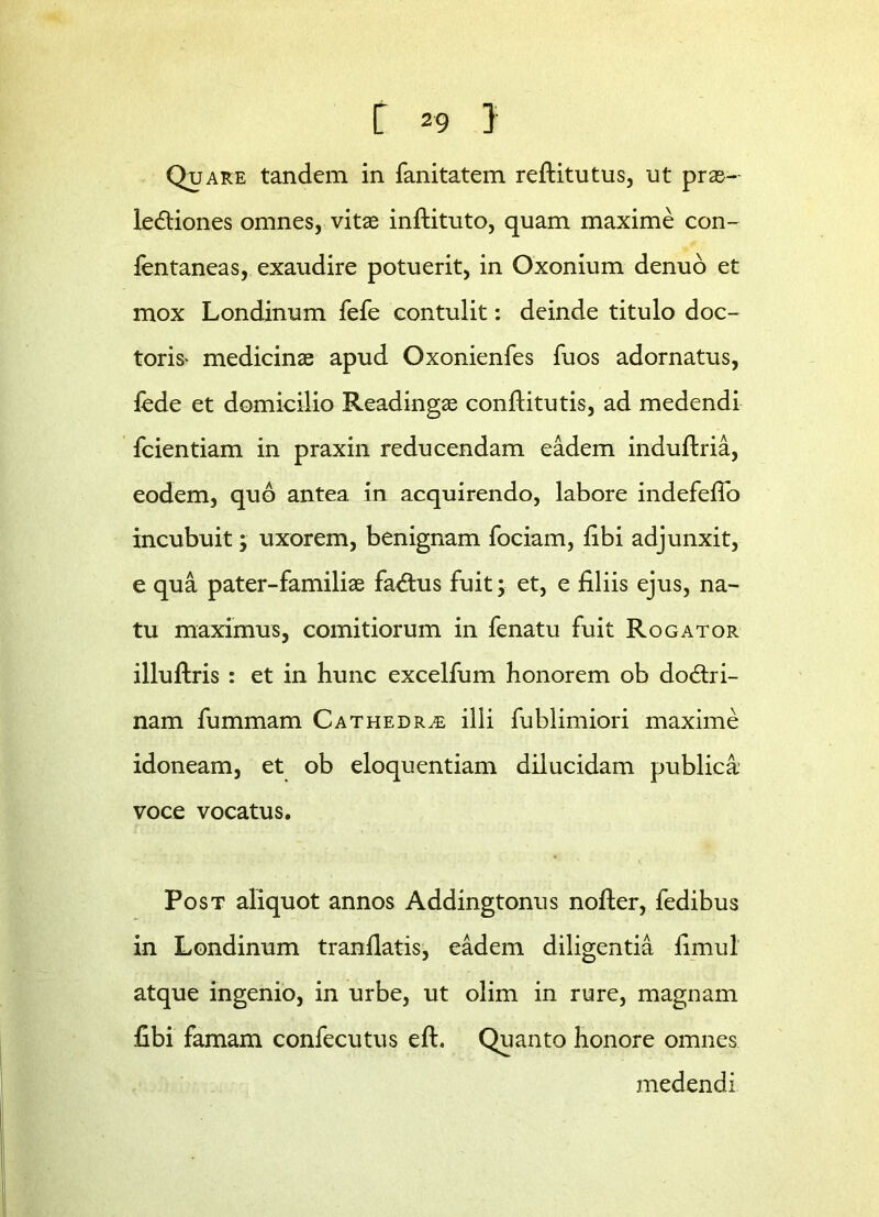 Quare tandem in fanitatem reftitutus, ut prae- lectiones omnes, vitae inftituto, quam maxime con- lentaneas, exaudire potuerit, in Oxonium denuo et mox Londinum fefe contulit: deinde titulo doc- toris> medicinae apud Oxonienfes fuos adornatus, lede et domicilio Readingae conflitutis, ad medendi fcientiam in praxin reducendam eadem indultria, eodem, quo antea in acquirendo, labore indefefTo incubuit; uxorem, benignam fociam, libi adjunxit, e qua pater-familiae faCtus fuit; et, e liliis ejus, na- tu maximus, comitiorum in fenatu fuit Rogator illuftris : et in hunc excelfum honorem ob doctri- nam fummam Cathedra illi fublimiori maxime idoneam, et ob eloquentiam dilucidam publica voce vocatus. Post aliquot annos Addingtonus nofter, fedibus in Londinum tranllatis, eadem diligentia limul atque ingenio, in urbe, ut olim in rure, magnam fibi famam confecutus efh Quanto honore omnes medendi