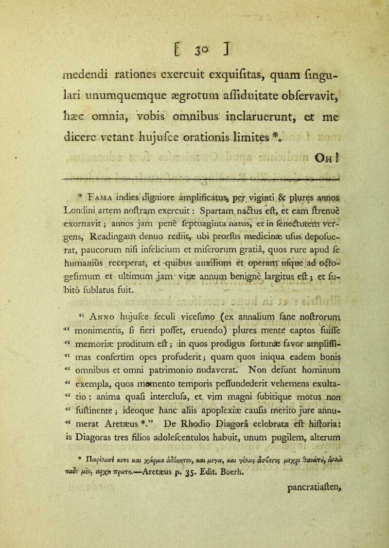 medendi rationes exercuit exquiiitas, quam lingu- lari unumquemque aegrotum affiduitate obfervavit, haec omnia, vobis omnibus inclaruerunt, et me dicere vetant hujufce orationis limites : - Oh! * Fama indies digniore amplificatus, per viginti & plures annos Londini artem noftram exercuit: Spartam na&us eft, et eam ftrenue exornavit; annos jam pene feptuaginta natus, ct in fene£tutem ver- gens, Readingam denuo rediit, ubi prorfus medicinae ufus depofue- rat, paucorum nifi infelicium et miferorum gratia, quos rure apud fe humanius receperat, et quibus auxilium et operaffl'ufque ad o<fto- gefimum et ultimum jam vitae annum benigne largitus eft j et fu» Fito fublatus fuit. ~ # k t • C\ , * ” *, tc Anno hujufce feculi vicefimo (ex annalium fane noftrorum <c monimentis, fi fieri poffet, eruendo) plures mente captos fuilfe “ memoriae proditum eft; in quos prodigus fortunae favor amplifli» <c mas confertim opes profuderit; quam quos iniqua eadem bonis <c omnibus et omni patrimonio nudaverat. Non defunt hominum “ exempla, quos momento temporis peffundederit vehemens exulta- “ tio: anima quafi interclufa, et. vim magni fubitique motus non “ fuftinente ; ideoque hanc aliis apoplexiae caufis merito jure annu- “ merat Aretaeus De Rhodio Diagora celebrata eft hiftoria: is Diagoras tres filios adolefcentulos habuit, unum pugilem, alterum * IIafexuo-E hotb kcu aSiWrov, wx,(jucya, xai y a<r£cro( i^xf* S#v«Ta, nxxfo agxn —Aretaeus p. 35. Edit, Boerh, pancratiaften.