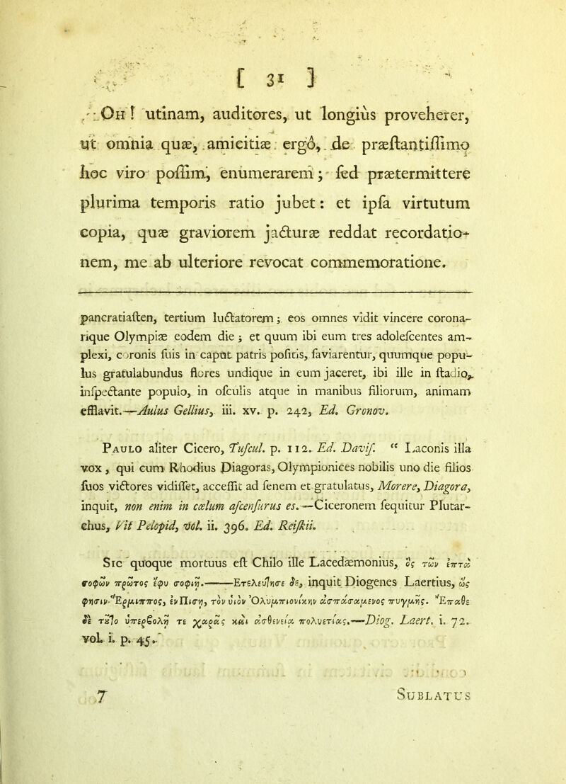 /; Oh ! utinam, auditores, ut longius proveherer, ►V '■ r- ■ ” Ut omnia quae, amicitiae erg6,..de praeftantiffimo hoc viro poffim, enumerarem; fed praetermittere plurima temporis ratio jubet: et ipfa virtutum copia, quae graviorem ja&urae reddat recordatio- nem, me ab ulteriore revocat commemoratione. pancratiaften, tertium lu&atorem; eos omnes vidit vincere corona- nque Olympiae eodem die j et quum ibi eum tres adolefcentes am- plexi, coronis fuis in caput patris politis, faviarentur, quumque popu- lus gratulabundus flores undique in eum jaceret, ibi ille in ftadio,. infpeftante populo, in ofculis atque in manibus filiorum, animam efflavit.— Aulus Gellius, iii. xv. p. 242, Ed. Gronov. Paulo aliter Cicero, 5Tufcul. p. 112. Ed. Davi/. “ Laconis illa vox , qui cum Rhodius Piagoras, Olympionices nobilis uno die filios fuos vidtores vidiflet, acceflii ad fenem et gratulatus. Morere, Diagora3 inquit, non enim in ccelum a/cenfurus «.—Ciceronem fequitur Plutar- chus, Vit Pelopid3 Vol. ii. 396. Ed. Reijkii. Sic quoque mortuus eft Chilo ille Lacedaemonius, og tuv hnol rotpwv 7t^wtog e<pv <ro<piy. ■' ■ EreXivlnce Js, inquit Diogenes Laertius, ug q>y<ni/ ''Egy.nnroS} IvHktV) rov vdv ’OAvy,7novlxnv tx.VTrdltrxy.ti/os vvyy.vg. ’'EttxGs txJo VTrifjGoXy te •fcx^xg 5t«4 «(T0EVita. 7toAuetla.g.~*—Diog. Laert, i. 72. voL i. p. 45..' Sublatus 7