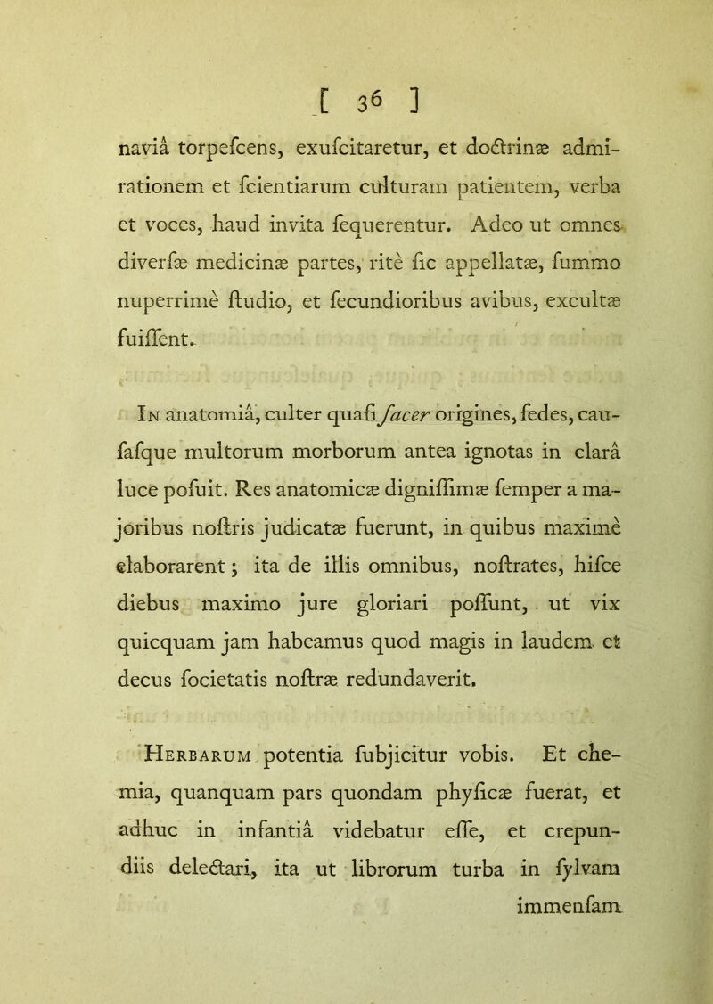 navia torpefcens, exufcitaretur, et do£trinse admi- rationem et fcientiarum culturam patientem, verba et voces, haud invita fequerentur. Adeo ut omnes diverfae medicina partes, rite fic appellatae, fummo nuperrime ftudio, et fecundioribus avibus, exculta; + - - / fuiffent. In anatomia, culter qualifac er origines, fedes, cau- fafque multorum morborum antea ignotas in clara luce pofuit. Res anatomicae digniffimae femper a ma- joribus noftris judicatae fuerunt, in quibus maxime elaborarent \ ita de illis omnibus, noftrates, hifce diebus maximo jure gloriari poliunt, ut vix quicquam jam habeamus quod magis in laudem et decus focietatis noftrae redundaverit. Herbarum potentia fubjicitur vobis. Et che- mia, quanquam pars quondam phyficae fuerat, et adhuc in infantia videbatur efie, et crepun- diis deledtari, ita ut librorum turba in fylvam immenfarrt