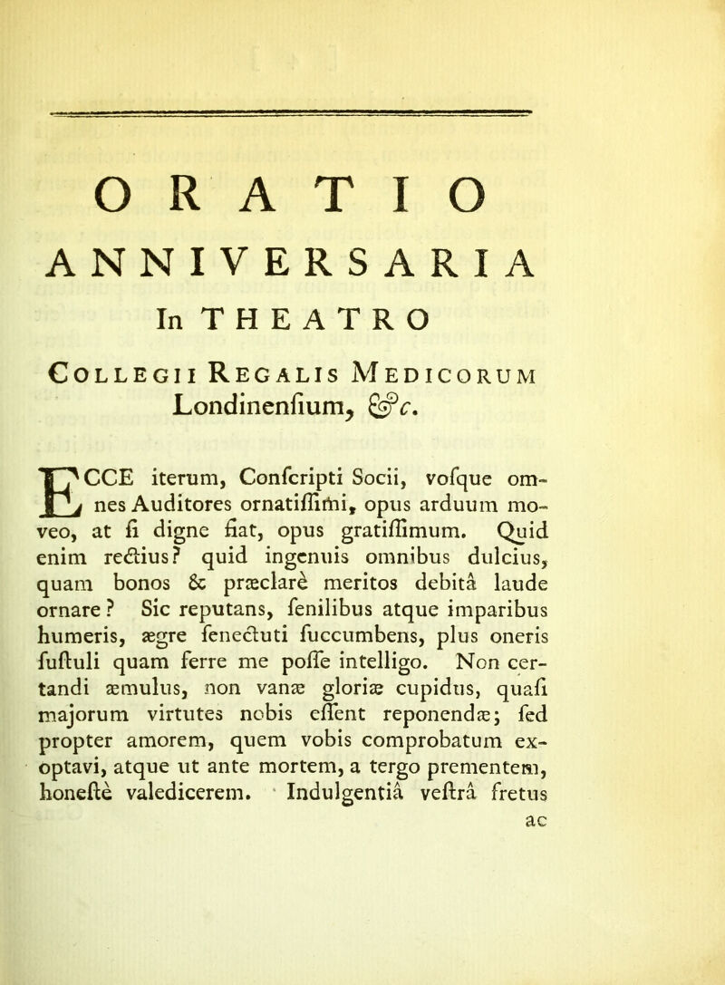 ANNIVERSARIA In THEATRO Collegii Regalis Medicorum Londincnfium, Qfc. ECCE iterum, Confcripti Socii, vofque om- nes Auditores ornatifiirtn, opus arduum mo- veo, at fi digne fiat, opus gratifiimum. Quid enim re&ius? quid ingenuis omnibus dulcius, quam bonos Sc praeclari meritos debita laude ornare ? Sic reputans, fenilibus atque imparibus humeris, aegre fenecluti fuccumbens, plus oneris fuftuli quam ferre me pofie intelligo. Non cer- tandi aemulus, non vanze gloriae cupidus, quafi majorum virtutes nobis eflent reponendae; fed propter amorem, quem vobis comprobatum ex- optavi, atque ut ante mortem, a tergo prementem, honefte valedicerem. Indulgentia veftra fretus ac