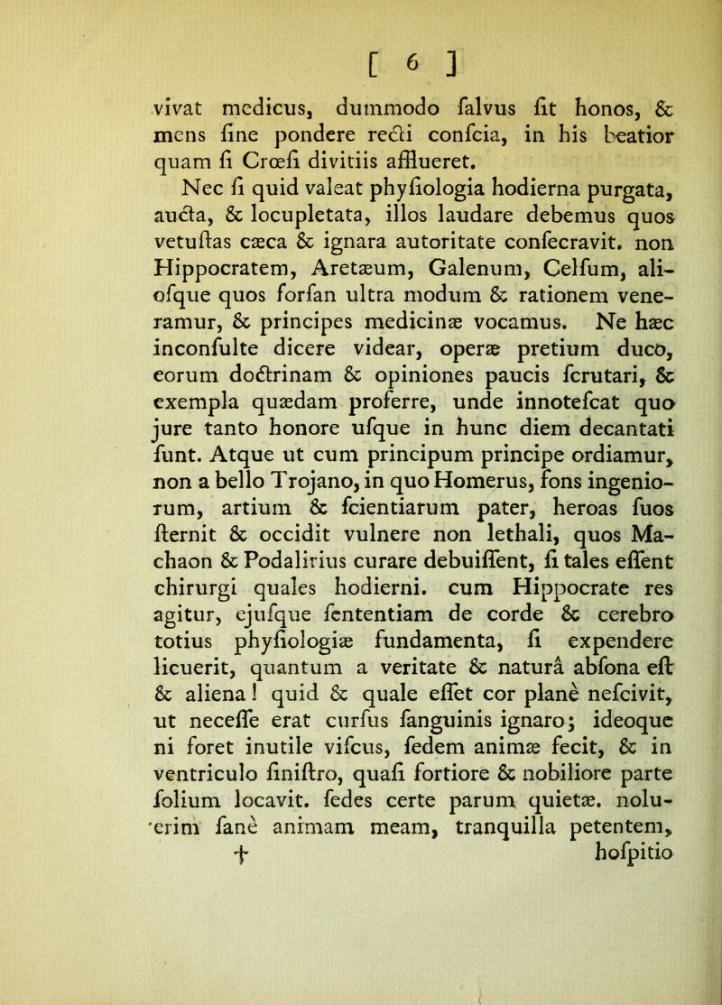 vivat medicus, dummodo falvus iit honos, St mens fine pondere recci confcia, in his beatior quam fi Croefi divitiis afflueret. Nec fi quid valeat phyfiologia hodierna purgata, aucta, & locupletata, illos laudare debemus quos vetufias caeca St ignara autoritate confecravit. non Hippocratem, Aretaeum, Galenum, Celfum, ali- ofque quos forfan ultra modum St rationem vene- ramur, St principes medicinae vocamus. Ne haec inconfulte dicere videar, operae pretium duco, eorum dodtrinam St opiniones paucis fcrutari, St exempla quaedam proferre, unde innotefcat quo jure tanto honore ufque in hunc diem decantati funt. Atque ut cum principum principe ordiamur, non a bello Trojano, in quo Homerus, fons ingenio- rum, artium St fcientiarum pater, heroas fuos fternit St occidit vulnere non lethali, quos Ma- chaon St Podalirius curare debuifTent, fi tales efflent chirurgi quales hodierni, cum Hippocrate res agitur, ejufque fententiam de corde St cerebro totius phyfiologia; fundamenta, fi expendere licuerit, quantum a veritate St natura abfona efb St aliena 1 quid St quale efflet cor plane nefcivit, ut neceffle erat curfus fanguinis ignaro; ideoque ni foret inutile vifcus, fedem animae fecit, St in ventriculo finiftro, quafi fortiore St nobiliore parte folium locavit, fedes certe parum quietae, nolu- erim fane animam meam, tranquilla petentem, •f hofpitio