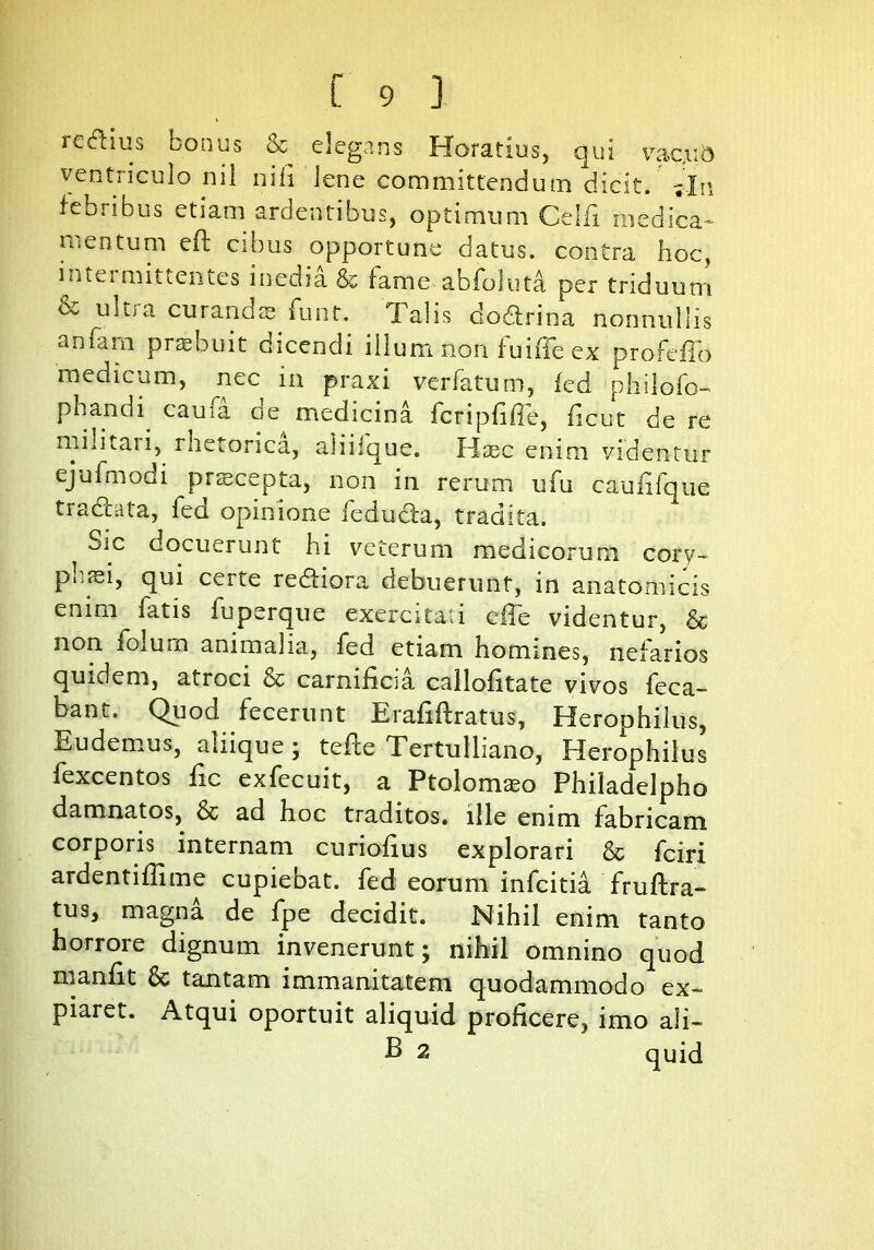 re&ius bonus & elegans Horatius, qui vac.ub ventriculo nil nili lene committendum dicit. -.In febribus etiam ardentibus, optimum Ce Ili medica- mentum eft cibus opportune datus, contra hoc, intei mittentes inedia & fame abfoluta per triduum & ultia curands funt. Talis dodfrina nonnullis anfam praebuit dicendi illum non fuifie ex profdTo medicum, nec in praxi verfatum, fed philofo- phandi caufa de medicina fcripfiffe, ficut de re militaii, rhetorica, aliiique. Haec enim videntur ejufmodi prscepta, non in rerum ufu caufifque tracbita, fed opinione feducla, tradita. ^ Sic docuerunt hi veterum medicorum cory- p 11 rei, qui certe redliora debuerunt, in anatomicis enim fatis fuperque exercitati efTe videntur, & non foium animalia, fed etiam homines, nefarios quidem, atroci & carnificia callofitate vivos feca- bant. Quod fecerunt Erafiftratus, Herophiliis, E udemus, aliique ; tefte Tertulliano, Herophilus fexcentos fic exfecuit, a Ptolonueo Philadelpho damnatos, & ad hoc traditos, ille enim fabricam corporis internam curiofius explorari & fciri ardentiflime cupiebat, fed eorum infcitia fruftra- tus, magna de fpe decidit. Nihil enim tanto horrore dignum invenerunt; nihil omnino quod nianlit & tantam immanitatem quodammodo ex- piaret. Atqui oportuit aliquid proficere, imo ali— B 2 quid