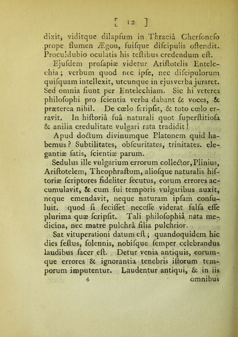 r L I 2 ] dixit:, viditque dilapfum in Thracia Cherfonefo prope dum en iEgon, fuifque difcipulis odendit. Proculdubio oculatis his tedibus credendum ed. Ejufdem profapis videtur Aridotelis Entele- chia; verbum quod nec ipfe, nec difcipulorum quifquam intellexit, utcunque in ejus verba juraret. Sed omnia fiunt per Entelechiam. Sic hi veteres philofophi pro fcientia verba dabant & voces, Sc praeterea nihil. De coelo fcripfit, & toto coelo er- ravit. In hidoria fu a naturali quot fuperftitiofa & anilia credulitate vulgari rata tradidit! Apud dodtum divinumque Platonem quid ha- bemus ? Subtilitates, obfcuritates, trinitates, ele- gantiae fatis, Icientiae parum. Sedulus ille vulgarium errorum colledlor,Plinius, Ariftotelem, Theophraftum, aliofque naturalis hif- toriae fcriptores fideliter fecutus, eorum errores ac- cumulavit, & cum fui temporis vulgaribus auxit, neque emendavit, neque naturam ipfam conlu- luit. quod fi feciflet neceffe viderat falfa efie plurima quae fcripfit. Tali philofophia nata me- dicina, nec matre pulchra filia pulchrior. Sat vituperationi datum ed ; quandoquidem hic dies fedus, folennis, nobifque femper celebrandus laudibus facer ed. Detur venia antiquis, eorum- que errores & ignorantia tenebris idorum tem- porum imputentur. Laudentur antiqui, & in iis