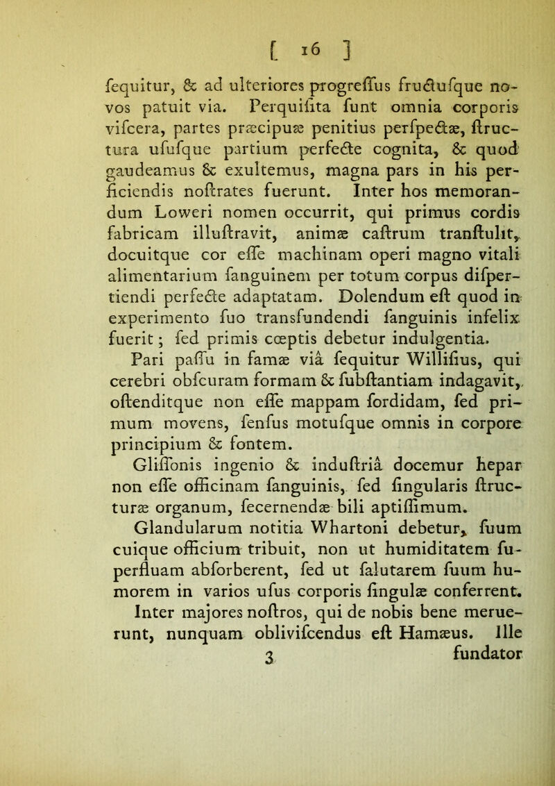 {equitur, 8t ad ulteriores progreftus fru&ufque no* vos patuit via. Perquilita funt omnia corporis vifcera, partes praecipua penitius perfpe&ae, ftruc- tura ufufque partium perfedte cognita, 6c quod gaudeamus 8c exultemus, magna pars in his per^ ficiendis noftrates fuerunt. Inter hos memoran- dum Loweri nomen occurrit, qui primus cordis fabricam illuftravit, animae caftrum tranftulit,, docuitque cor efle machinam operi magno vitali alimentarium fanguinem per totum corpus difper- tiendi perfe&e adaptatam. Dolendum eft quod in experimento fuo transfundendi fanguinis infelix fuerit; fed primis coeptis debetur indulgentia. Pari pafiu in famae via fequitur Williflus, qui cerebri obfcuram formam & fubftantiam indagavit,, oftenditque non efle mappam fordidam, fed pri- mum movens, fenfus motufque omnis in corpore principium & fontem. GlifFonis ingenio & induftria docemur hepar non efle officinam fanguinis, fed lingularis ftruc- turae organum, fecernendae bili aptiffimum. Glandularum notitia Whartoni debetur», fuum cuique officium tribuit, non ut humiditatem fu- perfluam abforberent, fed ut falutarem fuum hu- morem in varios ufus corporis lingulae conferrent. Inter majores noftros, qui de nobis bene merue- runt, nunquam oblivifcendus eft Hamaeus. Ille 3 fundator