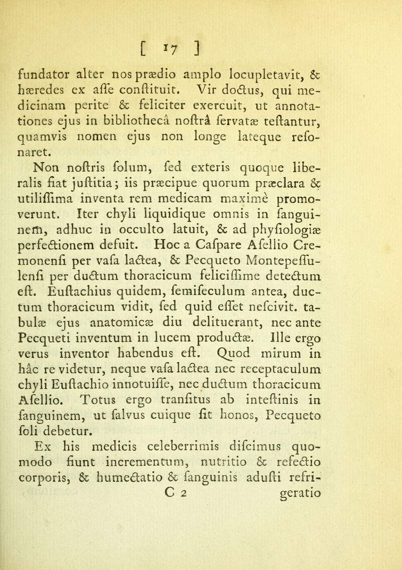 fundator alter nos praedio amplo locupletavit, & haeredes ex alie condituit. Vir doCtus, qui me- dicinam perite & feliciter exercuit, ut annota- tiones ejus in bibliotheca nodr& fervatae tedantur, quamvis nomen ejus non longe lateque refo- naret. Non nodris folum, fed exteris quoque libe- ralis fiat juditia; iis praecipue quorum praeclara & utiliflima inventa rem medicam maxime promo- verunt. Iter chyli liquidique omnis in fangui- neffi, adhuc in occulto latuit, &c ad phyfiologiae perfectionem defuit. Hoc a Cafpare Afellio Cre- monenfi per vafa laCtea, & Pecqueto Montepefiu- lenfi per duCtum thoracicum felicifiime de te Cium ed. Eudachius quidem, femifeculum antea, duc- tum thoracicum vidit, fed quid effet nefcivit. ta- bulae ejus anatomicae diu delituerant, nec ante Pecqueti inventum in lucem produCtae. Ille ergo verus inventor habendus ed. Quod mirum in hac revidetur, neque vafala&ea nec receptaculum chyli Eudachio innotuiffe, nec duCtum thoracicum Afellio. Totus ergo tranfitus ab intedinis in fanguinem, ut falvus cuique fit honos, Pecqueto foli debetur. Ex his medicis celeberrimis difcimus quo- modo fiunt incrementum, nutritio & refedtio corporis, & humeCtatio & fanguinis adudi refri- C 2 geratio