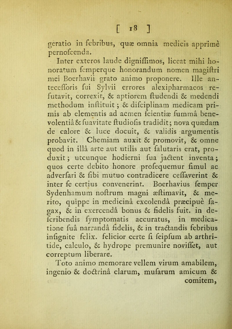 geratio in febribus, quae omnia medicis apprime pernofcenda. Inter exteros laude dignifiimos, liceat mihi ho- noratum femperque honorandum nomen magiftri mei Boerhavii grato animo proponere. Ille an- tecdToris fui Sylvii errores alexipharmacos re- futavit, correxit, & aptiorem (ludendi & medendi methodum inftituit; & difciplinam medicam pri- mis ab elementis ad acmen (ciendas fumma bene- volentia&fuavitate (tudiofis tradidit; nova quasdam de calore luce docuit, & validis argumentis probavit. Chemiam auxit & promovit, & omne quod in illa arte aut utilis aut falutaris erat, pro- duxit; utcunque hodierni fua jadlent inventa; quos certe debito honore profequemur fimul ac adverfari & (ibi mutuo contradicere ceifaverint & inter fe certius convenerint. Boerhavius femper Sydenhamum noftrum magni as (limavit, & me- rito, quippe in medicina excolenda praecipue fa- aax, & in exercenda bonus & fidelis fuit, in de- fcribendis fymptomatis accuratus, in medica- tione fua narranda fidelis, & in tradlandis febribus infignite felix, felicior certe fi feipfum ab arthri- tide, calculo, & hydrope premunire navi flet, aut correptum liberare. Toto animo memorare vellem virum amabilem, ingenio & dodlrina clarum, mufarum amicum & comitem.