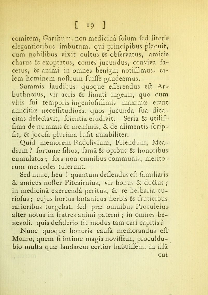 comitem, Garthum. non medicina folum fed literis- elegantioribus imbutum, qui principibus placuit, cum nobilibus vixit cultus & obfervatus, amicis charus & exoptatus, comes jucundus, conviva fa- cetus, & animi in omnes benigni notiflimus, ta- lem hominem noftrum fuifle gaudeamus» Summis laudibus quoque efferendus eft Ar- buthnotus, vir acris & limati ingenii, quo cum viris fui temporis ingeniofiffimis maximos erant amicitias necefiitudines. quos jucunda fua dica- citas deledlavit, fcientia erudivit. Seria & utilif- fima de nummis & menfuris, & de alimentis fcrip- fit, & jocofa plurima lufit amabiliter. Quid memorem Radclivium, Friendum, Mea- dium? fortunae filios, fama & opibus & honoribus cumulatos ; fors non omnibus communis, merito- rum mercedes tulerunt. Sed nunc, heu ! quantum deflendus eft familiaris & amicus nofler Pitcairnius, vir bonus & do&us; in medicina exercenda peritus, & re herbaria cu- riofus; cujus hortus botanicus herbis & fruticibus rarioribus turgebat, fed pras omnibus Proculeius alter notus in fratres animi paterni; in omnes be- nevoli. quis defiderio fit modus tam cari capitis ? Nunc quoque honoris caufa memorandus eft Monro, quem fi intime magis noviftem, proculdu- bio multa quas laudarem certior habuiflem. in illa cui