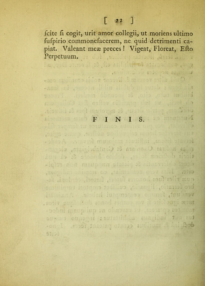 C «? ] fcite fi cogit, urit amor collegii, ut moriens ultimo fufpirio commonefacerem, ne quid detrimenti ca- piat. Valeant meae preces! Vigeat, Floreat, Efto Perpetuum. FINIS.