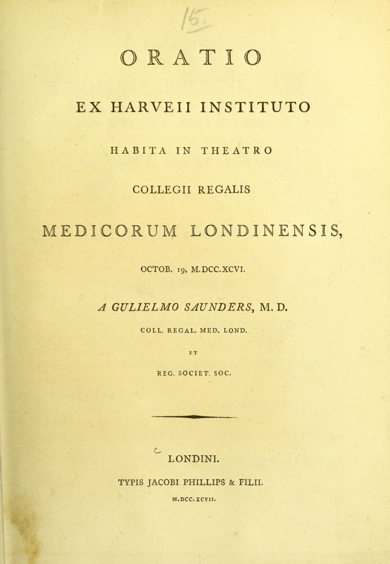 ORATIO EX HARVEII INSTITUTO HABITA IN THEATRO COLLEGII REGALIS MEDICORUM LQNBINENSIS, OCTOB. 19, M.DCC.XCVI. A GULIELMO SAUNDERS, M. D. COLL. REGAL. MED. LOND. REG. SOCIET. SOC. C LONDINI. TYPIS JACOBI PHILLIPS & FILII. M.DCC.XCVII.