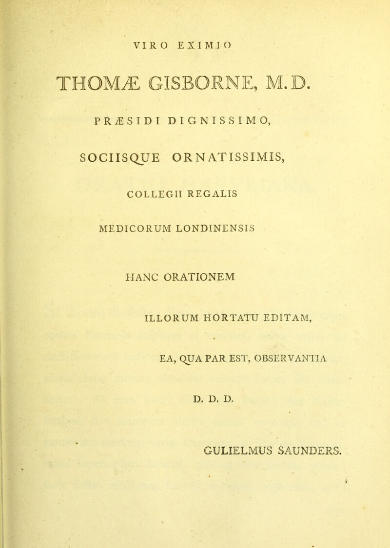 VIRO EXIMIO THOMyE gisborne, m.d- PRiESIDI DIGNISSIMO, SOCIISQUE ORNATISSIMIS, COLLEGII REGALIS MEDICORUM LONBIMENSIS HANC ORATIONEM ILLORUM HORTATU EDITAM, EA, QUA PAR EST, OBSERVANTIA D. D. D. GULIELMUS SAUNDERS.