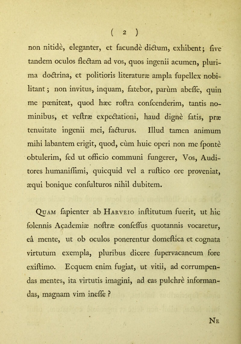 non nitide, eleganter, et facunde didtum, exhibent; five tandem oculos de&am ad vos, quos ingenii acumen, pluri- ma do&rina, et politioris literaturae ampla fupellex nobi- litant ; non invitus, inquam, fatebor, parum abeffe, quin me pceniteat, quod haec roftra confcenderim, tantis no- minibus, et veftrae expe&ationi, haud digne fatis, prae tenuitate ingenii mei, fadturus. Illud tamen animum mihi labantem erigit, quod, cum huic operi non me fponte obtulerim, fed ut officio communi fungerer, Vos, Audi- tores humaniffimi, quicquid vel a ruftico ore proveniat, aequi bonique confulturos nihil dubitem. Quam fapienter ab Harveio inftitutum fuerit, ut hic folennis Academiae noftrae confeffus quotannis vocaretur, ea mente, ut ob oculos ponerentur domeftica et cognata virtutum exempla, pluribus dicere fupervacaneum fore exiftimo. Ecquem enim fugiat, ut vitii, ad corrumpen- das mentes, ita virtutis imagini, ad eas pulchre informan- das, magnam vim ineffie ? Ne