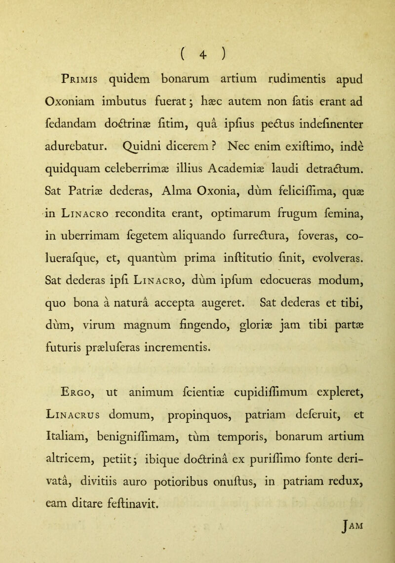 ( + ) Primis quidem bonarum artium rudimentis apud Oxoniam imbutus fuerat; haec autem non fatis erant ad fedandam dodtrinae fitim, qua ipfius pedtus indefinenter adurebatur. Quidni dicerem ? Nec enim exiftimo, inde quidquam celeberrimae illius Academiae laudi detradtum. Sat Patriae dederas, Alma Oxonia, dum felicifiima, quae in Linacro recondita erant, optimarum frugum femina, in uberrimam fegetem aliquando furredtura, foveras, co- luerafque, et, quantum prima inftitutio finit, evolveras. Sat dederas ipfi Linacro, dum ipfum edocueras modum, quo bona a natura accepta augeret. Sat dederas et tibi, dum, virum magnum fingendo, gloriae jam tibi partae futuris praeluferas incrementis. Ergo, ut animum fcientioe cupidifiimum expleret, Li nacrus domum, propinquos, patriam deferuit, et Italiam, benignifiimam, tum temporis, bonarum artium altricem, petiit; ibique dodtrina ex purifilmo fonte deri- vata, divitiis auro potioribus onuftus, in patriam redux, eam ditare feftinavit. Jam