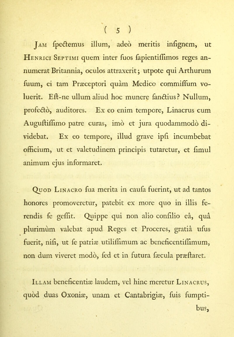 Jam fpedtemus illum, adeo meritis inlignem, ut Henrici Septimi quem inter fuos fapientiffimos reges an- numerat Britannia, oculos attraxerit; utpote qui Arthurum fuum, ei tam Praeceptori quam Medico commiffum vo- luerit. Eft-ne ullum aliud hoc munere fandtius ? Nullum, profedto, auditores. Ex eo enim tempore, Linacrus cum Auguftiffimo patre curas, imo et jura quodammodo di- videbat. Ex eo tempore, illud grave ipli incumbebat officium, ut et valetudinem principis tutaretur, et fimul animum ejus informaret. Quod Linacro fua merita in caufa fuerint, ut ad tantos honores promoveretur, patebit ex more quo in illis fe- rendis fe geffit. Quippe qui non alio conffiio ea, qua plurimum valebat apud Reges et Proceres, gratia ufus fuerit, nili, ut fe patriae utiiiffimum ac beneficentiffimum, non dum viveret modo, fed et in futura faecula praeftaret. Illam beneficentiae laudem, vel hinc meretur Linacrus, quod duas Oxoniae, unam et Cantabrigiae, fuis fumpti- bus,