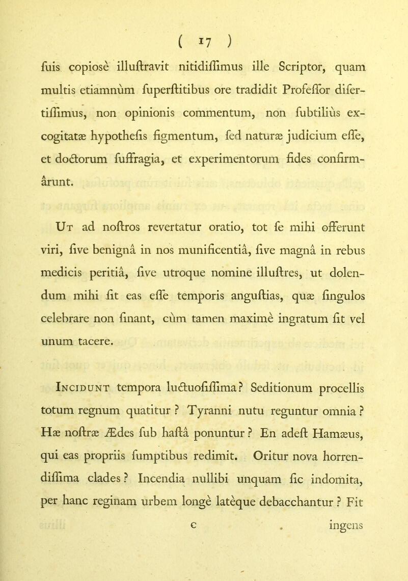 fuis copiose illuftravit nitidifiimus ille Scriptor, quam multis etiamnum fuperftitibus ore tradidit Profeffor difer- tifiimus, non opinionis commentum, non fubtilius ex- cogitat® hypothefis figmentum, fed. natur® judicium effe, et dodtorum fuffragia, et experimentorum fides confirm- arunt. Ut ad noftros revertatur oratio, tot fe mihi offerunt viri, five benigna in nos munificentia, five magna in rebus medicis peritia, five utroque nomine illuftres, ut dolen- dum mihi fit eas effe temporis anguftias, qu® fingulos celebrare non finant, cum tamen maxime ingratum fit vel unum tacere. Incidunt tempora luffuofifiima? Seditionum procellis totum regnum quatitur ? Tyranni nutu reguntur omnia? H® noftr® JEdes fub hafta ponuntur ? En adeft Ham®us, qui eas propriis fumptibus redimit. Oritur nova horren- dillima clades ? Incendia nullibi unquam fic indomita, per hanc reginam urbem longe lateque debacchantur ? Fit c ingens