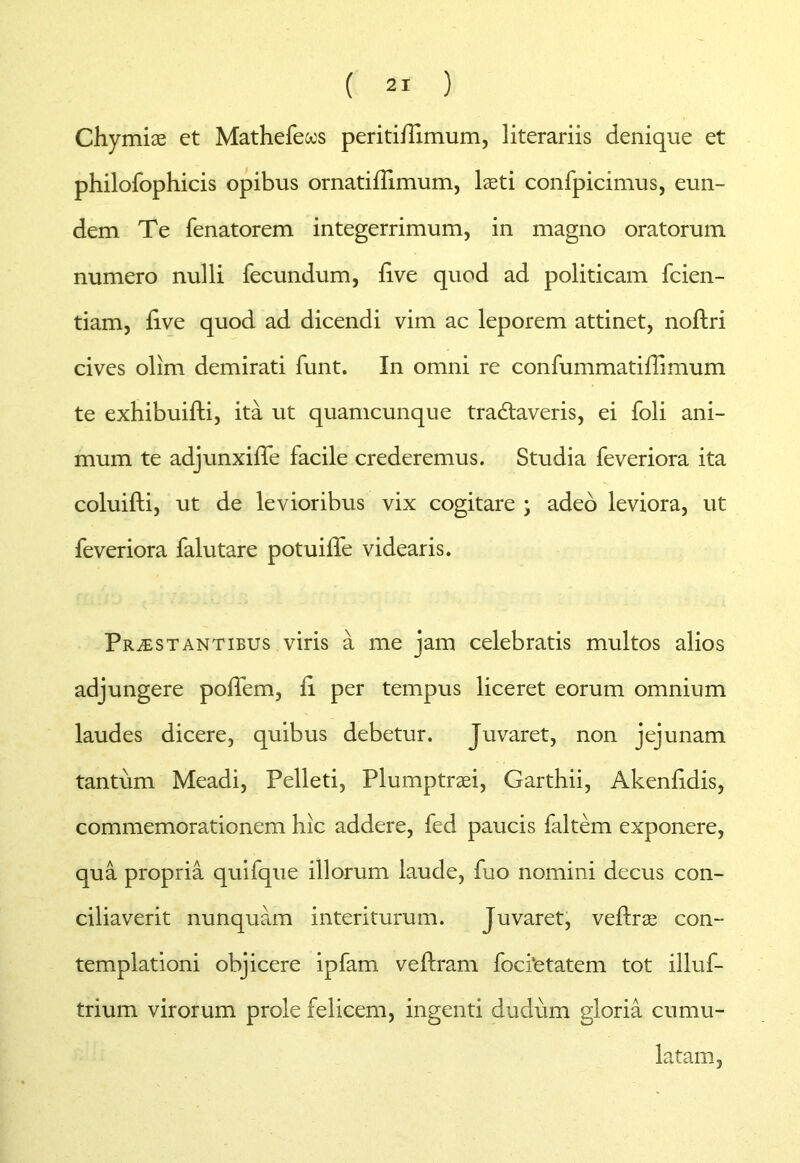 Chymias ct Mathefecos peritilTimum, literariis denique et philofophicis opibus ornatiflimum, laeti confpicimus, eun- dem Te fenatorem integerrimum, in magno oratorum numero nulli fecundum, live quod ad politicam fcien- tiam, live quod ad dicendi vim ac leporem attinet, noftri cives olim demirati funt. In omni re confummatidimum te exhibuifti, ita ut quamcunque tra&averis, ei foli ani- mum te adjunxiffe facile crederemus. Studia feveriora ita coluifti, ut de levioribus vix cogitare ; adeo leviora, ut feveriora falutare potuilfe videaris. Prostantibus viris a me jam celebratis multos alios adjungere polfem, li per tempus liceret eorum omnium laudes dicere, quibus debetur. Juvaret, non jejunam tantum Meadi, Pelleti, Plumptraei, Garthii, Akenlidis, commemorationem hic addere, fed paucis faltem exponere, qua propria quifque illorum laude, fuo nomini decus con- ciliaverit nunquam interiturum. Juvaret, veftrae con- templationi objicere ipfam veftram focitetatem tot illuf- trium virorum prole felicem, ingenti dudum gloria cumu- latam,
