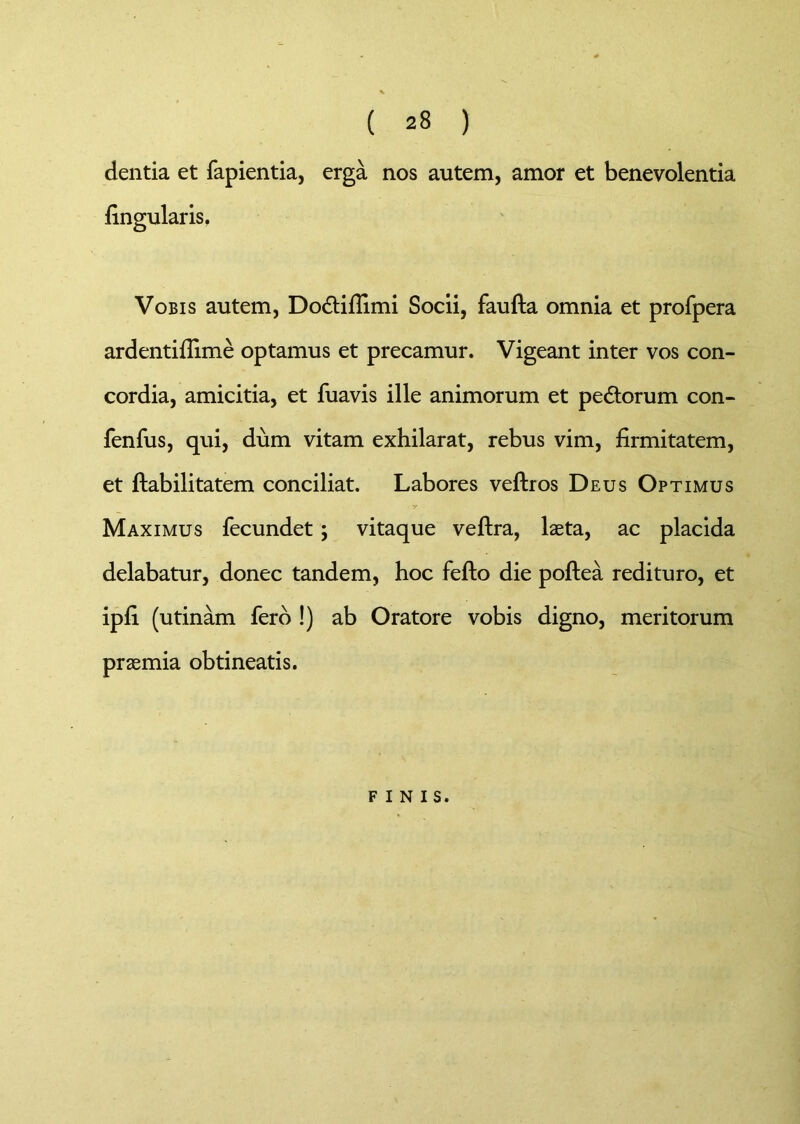 dentia et fapientia, erga nos autem, amor et benevolentia lingularis. Vobis autem, Do&ifiimi Socii, faufta omnia et profpera ardentiflime optamus et precamur. Vigeant inter vos con- cordia, amicitia, et fuavis ille animorum et pedtorum con- fenfus, qui, dum vitam exhilarat, rebus vim, firmitatem, et Habilitatem conciliat. Labores veftros Deus Optimus y Maximus fecundet; vitaque veftra, laeta, ac placida delabatur, donec tandem, hoc fefto die poftea redituro, et ipfi (utinam fero !) ab Oratore vobis digno, meritorum praemia obtineatis. finis.