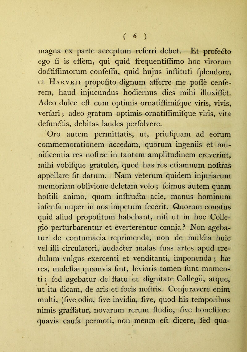 magna ex parte acceptum referri debet. Et profedlo ego ii is effem, qui quid frequentiffimo hoc virorum dodliffimorum confeffu, quid hujus inflituti fplendore, et Harveii propofito dignum afferre me poffe cenfe- rem, haud injucundus hodiernus dies mihi illuxiffet. Adeo dulce efl cum optimis ornatiffimifque viris, vivis, verfari; adeo gratum optimis ornatiffimifque viris, vita defundlis, debitas laudes perfolvere. Oro autem permittatis, ut, priufquam ad eorum commemorationem accedam, quorum ingeniis et mu- nificentia res noflrae in tantam amplitudinem creverint, mihi vobifque gratuler, quod has res etiamnum noftras appellare fit datum. Nam veterum quidem injuriarum memoriam oblivione deletam volo ; fcimus autem quam hoffili animo, quam inflrudla acie, manus hominum infenfa nuper in nos impetum fecerit. Quorum conatus quid aliud propofitum habebant, nifi ut in hoc Colle- gio perturbarentur et everterentur omnia? Non ageba- tur de contumacia reprimenda, non de muldla huic vel illi circulatori, audadler malas fuas artes apud cre- dulum vulgus exercenti et venditanti, imponenda ; hae res, moleflae quamvis fint, levioris tamen funt momen- ti : fed agebatur de flatu et dignitate Collegii, atque, ut ita dicam, de aris et focis noflris. Conjuravere enim multi, (five odio, five invidia, five, quod his temporibus nimis graffatur, novarum rerum fludio, five honeffiore quavis caufa permoti, non meum efl dicere, fed qua-