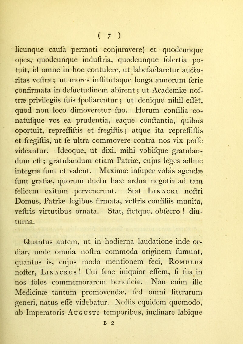 licunque caufa permoti conjuravere) et quodcunque opes, quodcunque induftria, quodcunque folertia po- tuit, id omne in hoc contulere, ut labefactaretur au&o- ritas veftra; ut mores inftitutaque longa annorum ferie confirmata in defuetudinem abirent; ut Academiae nof- trae privilegiis fuis fpoliarentur ; ut denique nihil eflet, quod non loco dimoveretur fuo. Horum confilia co- natufque vos ea prudentia, eaque conflantia, quibus oportuit, reprefliftis et fregiftis; atque ita reprefliftis et fregiflis, ut fe ultra commovere contra nos vix pofle videantur. Ideoque, ut dixi, mihi vobifque gratulan- dum eft; gratulandum etiam Patriae, cujus leges adhuc integrae funt et valent. Maximae infuper vobis agendae funt gratiae, quorum duClu haec ardua negotia ad tam felicem exitum pervenerunt. Stat Linacri noftri Domus, Patriae legibus firmata, veftris confiliis munita, veftris virtutibus ornata. Stat, ftetque, obfecro ! diu- turna. Quantus autem, ut in hodierna laudatione inde or- diar, unde omnia noftra commoda originem fumunt, quantus is, cujus modo mentionem feci, Romulus nofter, Lina crus ! Cui fane iniquior eflem, fi fua in nos folos commemorarem beneficia. Non enim ille Medicinae tantum promovendae, fed omni literarum generi, natus efle videbatur. Noftis equidem quomodo, ab Imperatoris Augusti temporibus, inclinare labique B 2