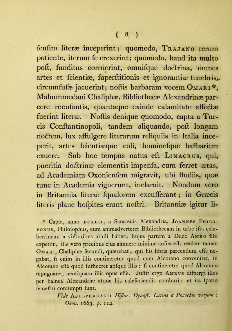 fenfim literae inceperint; quomodo, Trajano rerum potiente, iterum fe erexerint; quomodo, haud ita multo poft, funditus corruerint, omnifque dodtrina, omnes artes et fcientise, fuperftitionis et ignorantiae tenebris^ circumfufae jacuerint; noflis barbaram vocem Omari *, Mahummedani Chaliphae, Bibliothecae Alexandrinae par- cere recufantis, quantaque exinde calamitate affedlae fuerint literae. Noftis denique quomodo, capta a Tur- eis Conflantinopoli, tandem aliquando, poft longam nodtem, lux affulgere literarum reliquiis in Italia ince- perit, artes fcientiaeque coli, hominefque barbariem exuere. Sub hoc tempus natus efl Linacrus, qui, pueritia dodtrinae elementis impenfa, cum ferret aetas, ad Academiam Oxonienfem migravit, ubi fludiis, quae tunc in Academia viguerunt, inclaruit. Nondum vero in Britannia literae fqualorem excufferant; in Graecis literis plane hofpites erant nofiri. Britanniae igitur li- * Capta, anno dcxlii, a Saracenis Alexandria, Joannes Philo- ponus, Philofophus, cum animadverteret Bibliothecam in urbe ifta cele- berrimam a vidtoribus nihili haberi, hujus partem a Duce Amro libi expetiit; ille vero precibus ejus annuere minime aufus eft, veniam tamen Omari, Chaliphae fecundi, quaerebat; qui his libris parcendum elfe ne- gabat, fi enim in illis contineretur quod cum Alcorano conveniret, in Alcorano elfe quod fufficeret abfque illis ; fi contineretur quod Alcorano repugnaret, neutiquam illis opus elfe. Juffit ergo Amrus difpergi illos per balnea Alexandriae atque his calefaciendis comburi : et ita fpatio lemeftri confumpti funt. Vide Abulpharagii Hijlor. Dynaji. Latine a Pocockio verfam ; Oxon. 1663. p. 114.