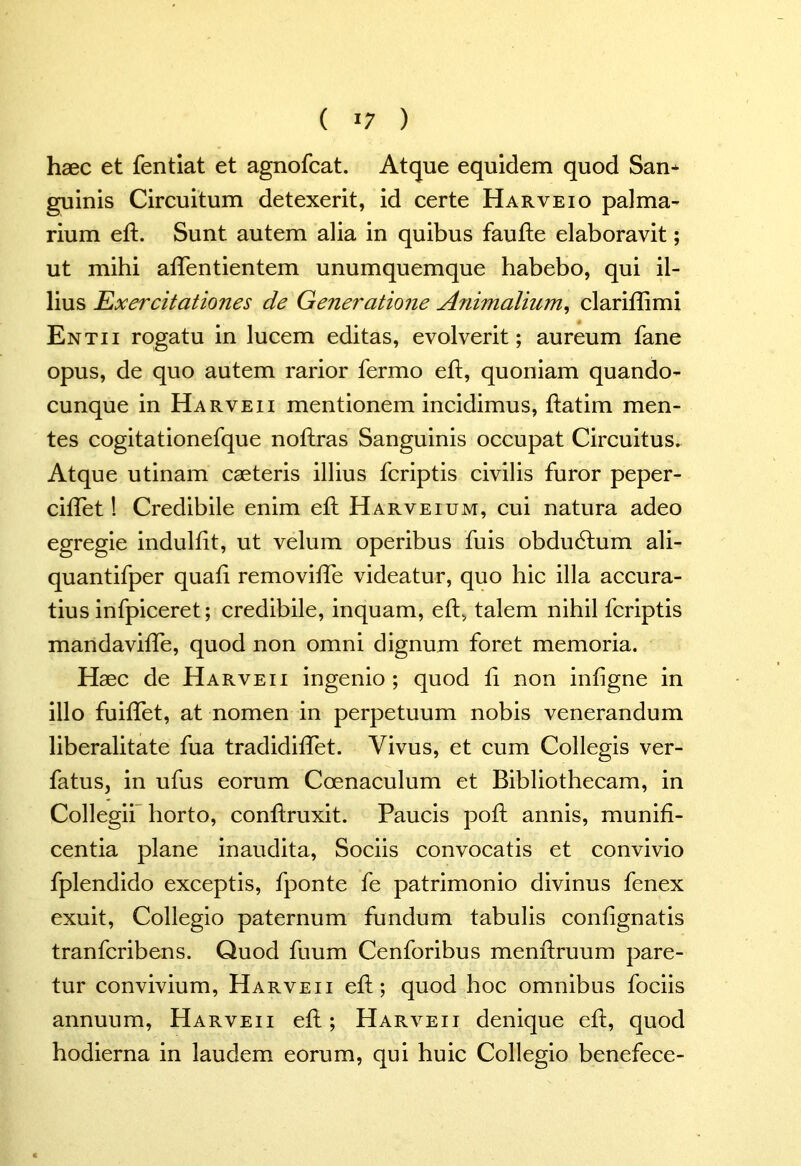 haec et fentiat et agnofcat. Atque equidem quod San* guinis Circuitum detexerit, id certe Harveio palma- rium eft. Sunt autem alia in quibus faufte elaboravit; ut mihi aflentientem unumquemque habebo, qui il- lius Exercitationes de Generatione Animalium, clariffimi Entii rogatu in lucem editas, evolverit; aureum fane opus, de quo autem rarior fermo eft, quoniam quando- cunque in Harveii mentionem incidimus, ftatim men- tes cogitationefque noflras Sanguinis occupat Circuitus. Atque utinam caeteris illius fcriptis civilis furor peper- ciffet! Credibile enim eft Harveium, cui natura adeo egregie indulfit, ut velum operibus fuis obdudlum ali- quantifper quali removiffe videatur, quo hic illa accura- tius infpiceret; credibile, inquam, eft, talem nihil fcriptis mandaviffe, quod non omni dignum foret memoria. Haec de Harveii ingenio; quod ii non infigne in illo fuiffet, at nomen in perpetuum nobis venerandum liberalitate fua tradidiffet. Vivus, et cum Collegis ver- fatus, in ufus eorum Coenaculum et Bibliothecam, in Collegii horto, conhruxit. Paucis poft annis, munifi- centia plane inaudita, Sociis convocatis et convivio fplendido exceptis, fponte fe patrimonio divinus fenex exuit, Collegio paternum fundum tabulis contignatis tranfcribens. Quod fuum Cenforibus menhxuum pare- tur convivium, Harveii eft; quod hoc omnibus fociis annuum, Harveii eft; Harveii denique eft, quod hodierna in laudem eorum, qui huic Collegio benefece-