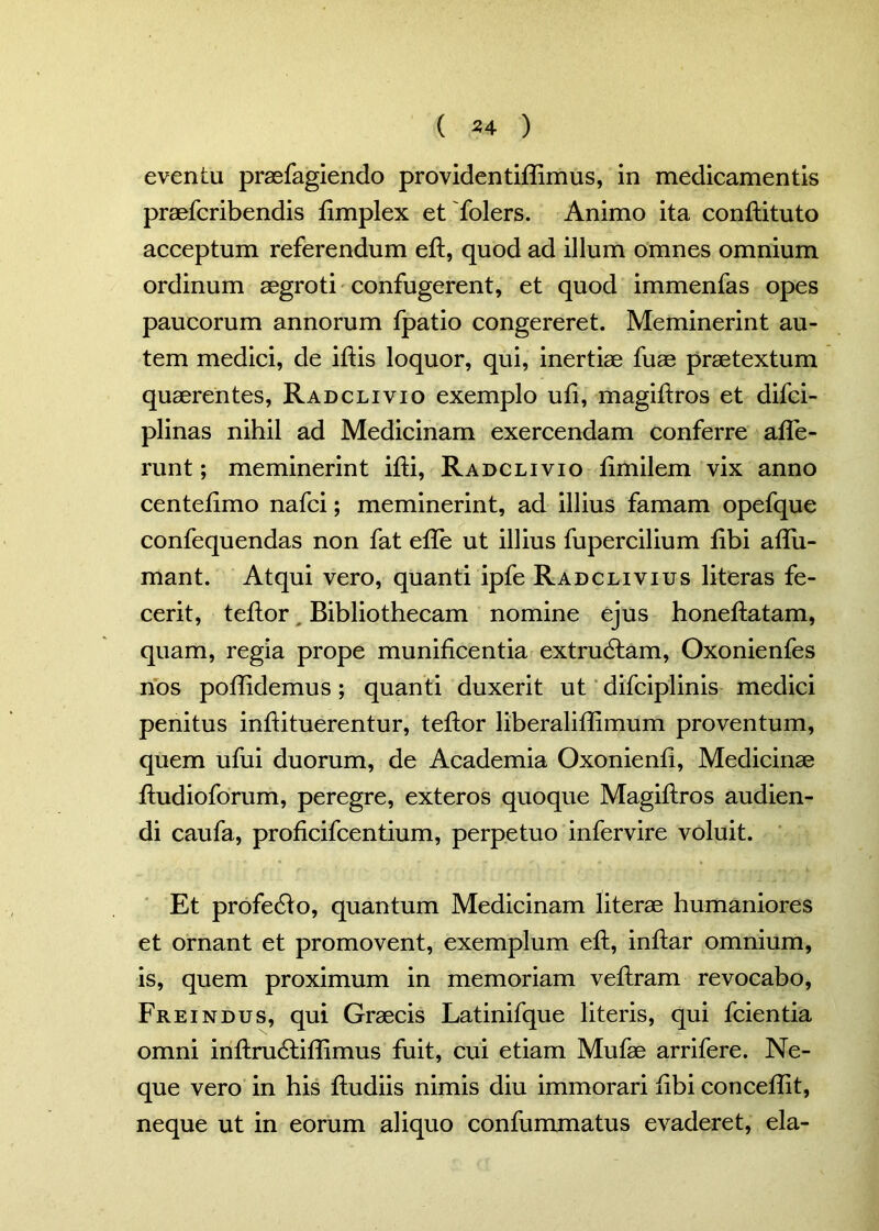 ( *4 ) eventu praefagiendo providentiffimus, in medicamentis praefcribendis fimplex etfolers. Animo ita conflituto acceptum referendum eft, quod ad illum omnes omnium ordinum aegroti confugerent, et quod immenfas opes paucorum annorum fpatio congereret. Meminerint au- tem medici, de iftis loquor, qui, inertiae fuae praetextum quaerentes, Radclivio exemplo ufi, magiffros et difci- plinas nihil ad Medicinam exercendam conferre affe- runt ; meminerint ifti, Radclivio fimilem vix anno centefimo nafci; meminerint, ad illius famam opefque confequendas non fat effe ut illius fupercilium fibi aflii- mant. Atqui vero, quanti ipfe Radclivius literas fe- cerit, teflor Bibliothecam nomine ejus honeflatam, quam, regia prope munificentia extrudlam, Oxonienfes nos poflidemus; quanti duxerit ut difciplinis medici penitus infiituerentur, teflor liberaliflimum proventum, quem ufui duorum, de Academia Oxonienfi, Medicinae ftudioforum, peregre, exteros quoque Magiftros audien- di caufa, proficifcentium, perpetuo infervire voluit. Et profedlo, quantum Medicinam literae humaniores et ornant et promovent, exemplum eft, inftar omnium, is, quem proximum in memoriam veftram revocabo, Freindus, qui Graecis Latinifque literis, qui fcientia omni inftrudliffimus fuit, cui etiam Mufae arrifere. Ne- que vero in his ftudiis nimis diu immorari fibi concedit, neque ut in eorum aliquo confummatus evaderet, eia-