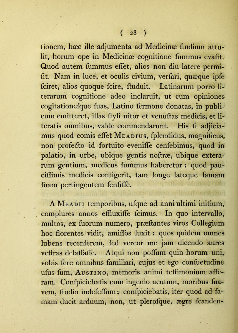 ( ) tionem, haec ille adjumenta ad Medicinae ftudium attu- lit, horum ope in Medicinae cognitione fummus evaflt. Quod autem fummus effet, alios non diu latere permi- fit. Nam in luce, et oculis civium, verfari, quaeque ipfe fciret, alios quoque fcire, ftuduit. Latinarum porro li- terarum cognitione adeo inclaruit, ut cum opiniones cogitationefque fuas, Latino fermone donatas, in publi- cum emitteret, illas ftyli nitor et venuftas medicis, et li- teratis omnibus, valde commendarunt. His fi adjicia- mus quod comis eifet Meadius, fplendidus, magnificus, non profedto id fortuito eveniife cenfebimus, quod in palatio, in urbe, ubique gentis noftrae, ubique extera- rum gentium, medicus fummus haberetur : quod pau- ciflimis medicis contigerit, tam longe lateque famam fuam pertingentem fenfifle. A Me adii temporibus, ufque ad anni ultimi initium, complures annos effluxiffe fcimus. In quo intervallo, multos, ex fuorum numero, praeftantes viros Collegium hoc florentes vidit, amiflos luxit : quos quidem omnes lubens recenferem, fed vereor me jam dicendo aures veftras delaffafle. Atqui non poffum quin horum uni, vobis fere omnibus familiari, cujus et ego confuetudine ufus fum, Austino, memoris animi teftimonium affe- ram. Confpiciebatis eum ingenio acutum, moribus fua- vem, Audio indefeflum; confpiciebatis, iter quod ad fa- mam ducit arduum, non, ut plerofque, aegre fcanden-