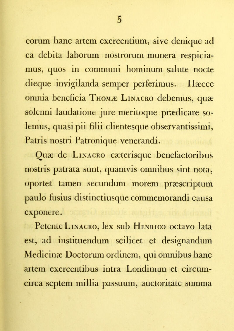 eorum hanc artem exercentium, sive denique ad ea debita laborum nostrorum munera respicia- mus, quos in communi hominum salute nocte dieque invigilanda semper perferimus. Haecce omnia beneficia Thom^e Linacro debemus, quae solenni laudatione jure meritoque praedicare so- lemus, quasi pii filii clientesque observantissimi, Patris nostri Patronique venerandi. Ouae de Linacro caeterisque benefactoribus nostris patrata sunt, quamvis omnibus sint nota, oportet tamen secundum morem praescriptum paulo fusius distinctiusque commemorandi causa exponere. Petente Linacro, lex sub Henrico octavo lata est, ad instituendum scilicet et designandum Medicinae Doctorum ordinem, qui omnibus hanc artem exercentibus intra Londinum et circum- circa septem millia passuum, auctoritate summa