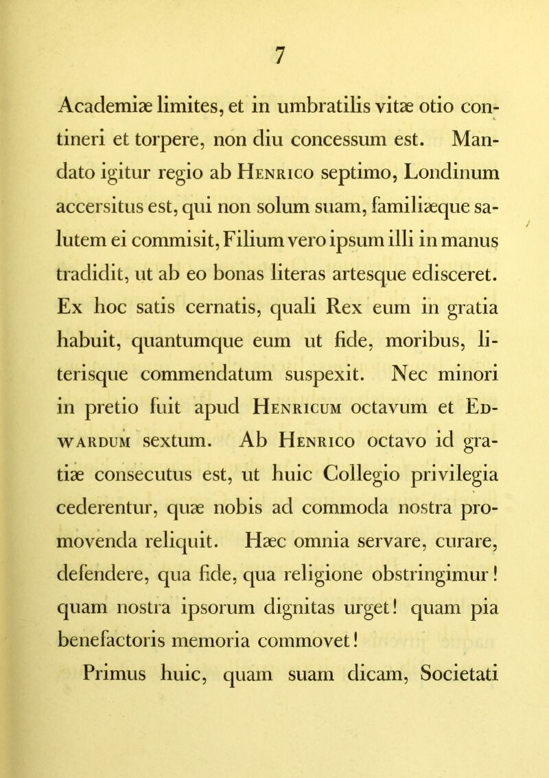 Academiae limites, et in umbratilis vitae otio con- £ tineri et torpere, non diu concessum est. Man- dato igitur regio ab Henrico septimo, Londinum accersitus est, qui non solum suam, familiaeque sa- lutem ei commisit, Filium vero ipsum illi in manus tradidit, ut ab eo bonas literas artesque edisceret. Ex hoc satis cernatis, quali Rex eum in gratia habuit, quantumque eum ut fide, moribus, li- terisque commendatum suspexit. Nec minori in pretio fuit apud Henricum octavum et Ed- wardum sextum. Ab Henrico octavo id gra- tiae consecutus est, ut huic Collegio privilegia cederentur, quae nobis ad commoda nostra pro- movenda reliquit. Haec omnia servare, curare, defendere, qua fide, qua religione obstringimur! quam nostra ipsorum dignitas urget! quam pia benefactoris memoria commovet! Primus huic, quam suam dicam, Societati