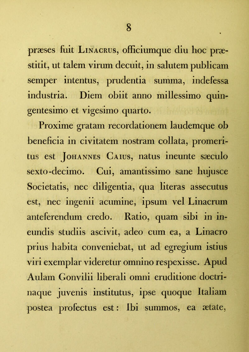 praeses fuit Linacrus, officiumque diu hoc prae- stitit, ut talem virum decuit, in salutem publicam semper intentus, prudentia summa, indefessa industria. Diem obiit anno millessimo quin- gentesimo et vigesimo quarto. Proxime gratam recordationem laudemque ob beneficia in civitatem nostram collata, promeri- tus est Johannes Caius, natus ineunte saeculo sexto-decimo. Cui, amantissimo sane hujusce Societatis, nec diligentia, qua literas assecutus est, nec ingenii acumine, ipsum vel Linacrum anteferendum credo. Ratio, quam sibi in in- eundis studiis ascivit, adeo cum ea, a Linacro prius habita conveniebat, ut ad egregium istius viri exemplar videretur omnino respexisse. Apud Aulam Gonvilii liberali omni eruditione doctri- naque juvenis institutus, ipse quoque Italiam postea profectus est: Ibi summos, ea aetate,