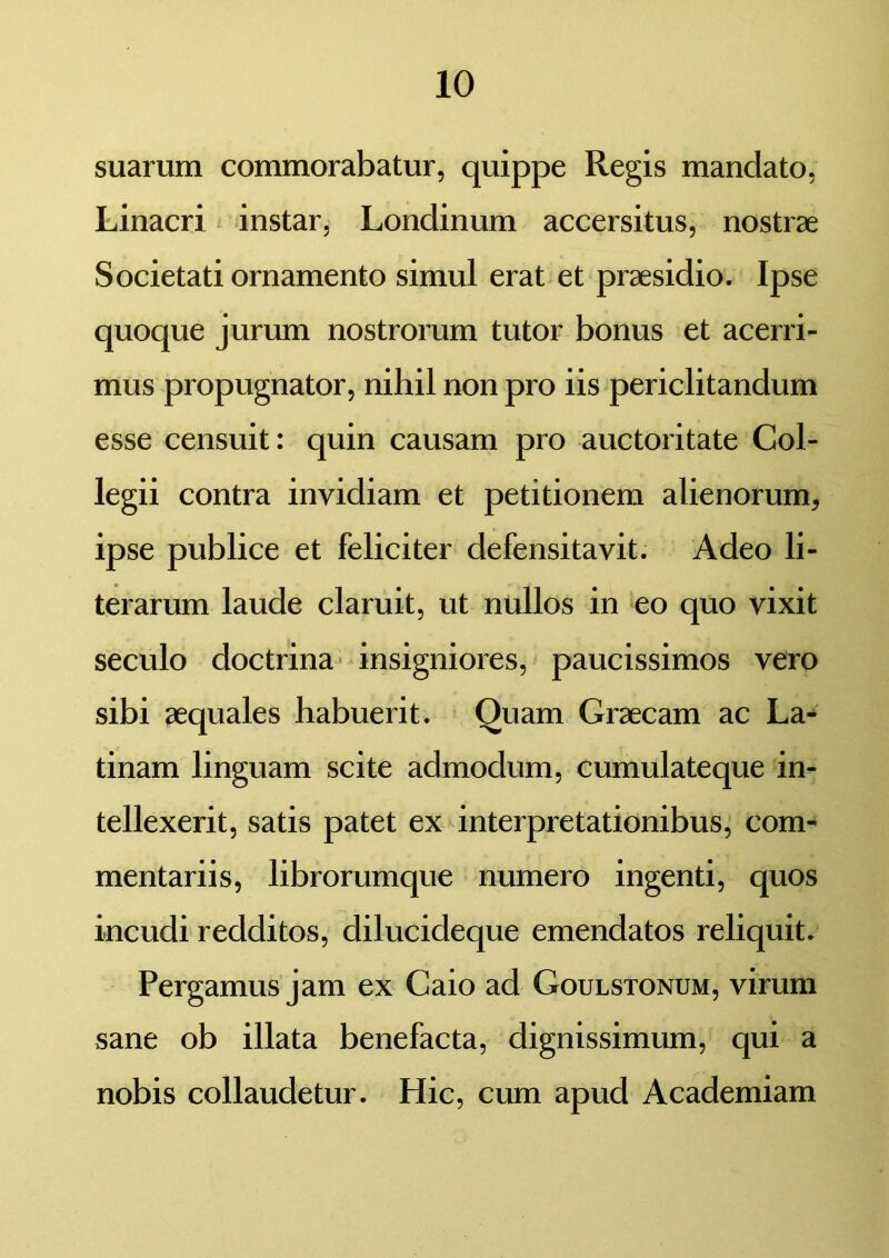 suarum commorabatur, quippe Regis mandato, Linacri instar, Londinum accersitus, nostrae Societati ornamento simul erat et praesidio. Ipse quoque jurum nostrorum tutor bonus et acerri- mus propugnator, nihil non pro iis periclitandum esse censuit: quin causam pro auctoritate Col- legii contra invidiam et petitionem alienorum, ipse publice et feliciter defensitavit. Adeo li- terarum laude claruit, ut nullos in eo quo vixit seculo doctrina insigniores, paucissimos vero sibi aequales habuerit. Quam Graecam ac La- tinam linguam scite admodum, cumulateque in- tellexerit, satis patet ex interpretationibus, com- mentariis, librorumque numero ingenti, quos incudi redditos, dilucideque emendatos reliquit. Pergamus jam ex Caio ad Goulstonum, virum sane ob illata benefacta, dignissimum, qui a nobis collaudetur. Hic, cum apud Academiam