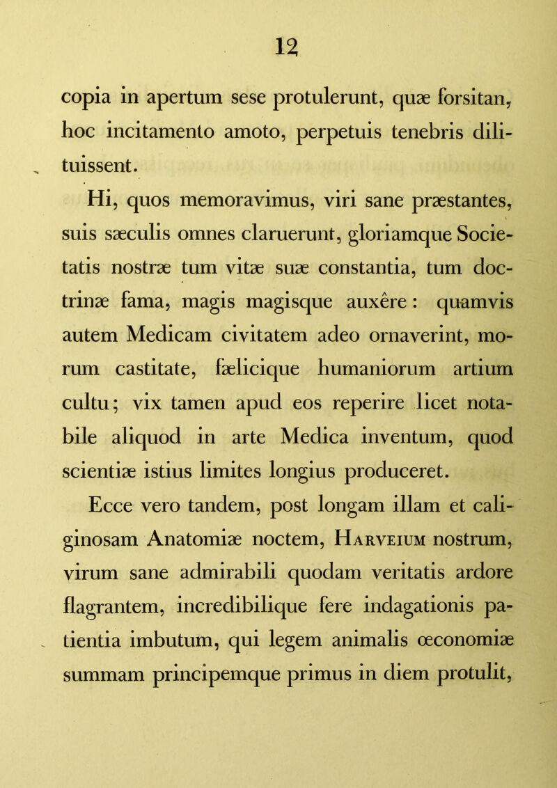 copia in apertum sese protulerunt, quae forsitan, hoc incitamento amoto, perpetuis tenebris dili- tuissent. Hi, quos memoravimus, viri sane praestantes, suis saeculis omnes claruerunt, gloriamque Socie- tatis nostrae tum vitae suae constantia, tum doc- trinae fama, magis magisque auxere : quamvis autem Medicam civitatem adeo ornaverint, mo- rum castitate, faelicique humaniorum artium cultu; vix tamen apud eos reperire licet nota- bile aliquod in arte Medica inventum, quod scientiae istius limites longius produceret. Ecce vero tandem, post longam illam et cali- ginosam Anatomiae noctem, Harveium nostrum, virum sane admirabili quodam veritatis ardore flagrantem, incredibilique fere indagationis pa- . tientia imbutum, qui legem animalis oeconomiae summam principemque primus in diem protulit.