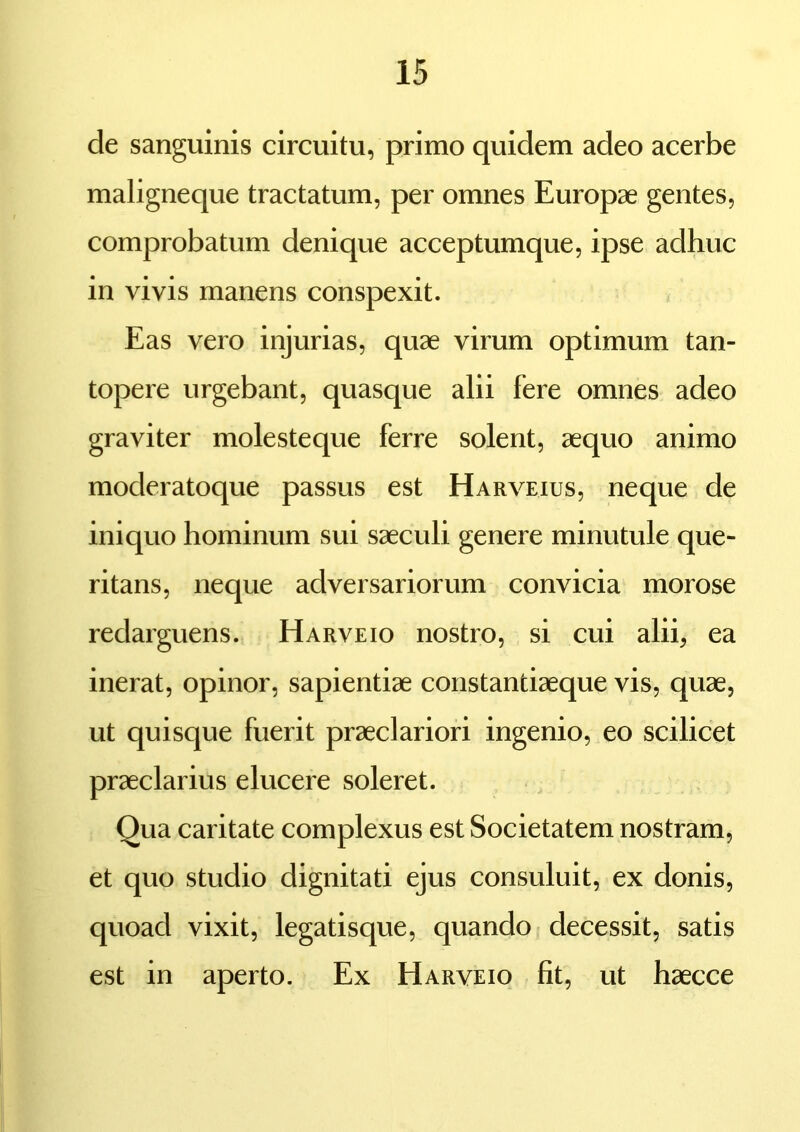 de sanguinis circuitu, primo quidem adeo acerbe maligneque tractatum, per omnes Europae gentes, comprobatum denique acceptumque, ipse adhuc in vivis manens conspexit. Eas vero injurias, quae virum optimum tan- topere urgebant, quasque alii fere omnes adeo graviter molesteque ferre solent, aequo animo moderatoque passus est Harveius, neque de iniquo hominum sui saeculi genere minutule que- ritans, neque adversariorum convicia morose redarguens. Harveio nostro, si cui alii, ea inerat, opinor, sapientiae constantiaeque vis, quae, ut quisque fuerit praeclariori ingenio, eo scilicet praeclarius elucere soleret. Qua caritate complexus est Societatem nostram, et quo studio dignitati ejus consuluit, ex donis, quoad vixit, legatisque, quando decessit, satis est in aperto. Ex Harveio fit, ut haecce