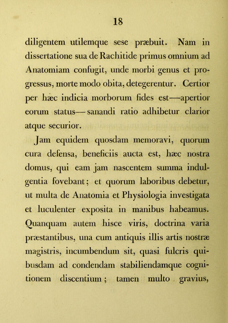 diligentem utilemque sese praebuit. Nam in dissertatione sua de Rachitide primus omnium ad Anatomiam confugit, unde morbi genus et pro- gressus, morte modo obita, detegerentur. Certior per haec indicia morborum fides est—apertior eorum status—sanandi ratio adhibetur clarior atque securior. Jam equidem quosdam memoravi, quorum cura defensa, beneficiis aucta est, haec nostra domus, qui eam jam nascentem summa indul- gentia fovebant; et quorum laboribus debetur, ut multa de Anatomia et Physiologia investigata et luculenter exposita in manibus habeamus. Quanquam autem hisce viris, doctrina varia praestantibus, una cum antiquis illis artis nostrae magistris, incumbendum sit, quasi fulcris qui- busdam ad condendam stabiliendamque cogni- tionem discentium; tamen multo gravius,