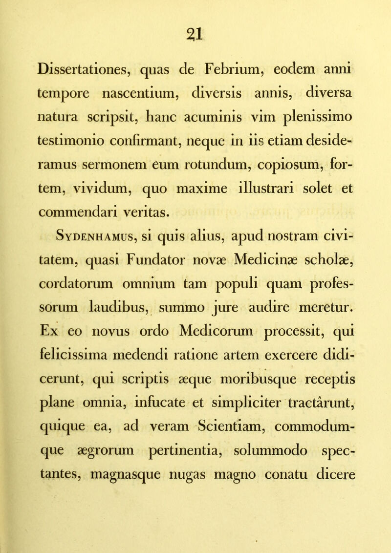 Dissertationes, quas de Febrium, eodem anni tempore nascentium, diversis annis, diversa natura scripsit, hanc acuminis vim plenissimo testimonio confirmant, neque in iis etiam deside- ramus sermonem eum rotundum, copiosum, for- tem, vividum, quo maxime illustrari solet et commendari veritas. Sydenhamus, si quis alius, apud nostram civi- tatem, quasi Fundator novae Medicinae scholae, cordatorum omnium tam populi quam profes- sorum laudibus, summo jure audire meretur. Ex eo novus ordo Medicorum processit, qui felicissima medendi ratione artem exercere didi- cerunt, qui scriptis aeque moribusque receptis plane omnia, infucate et simpliciter tractarunt, quique ea, ad veram Scientiam, commodum- que aegrorum pertinentia, solummodo spec- tantes, magnasque nugas magno conatu dicere