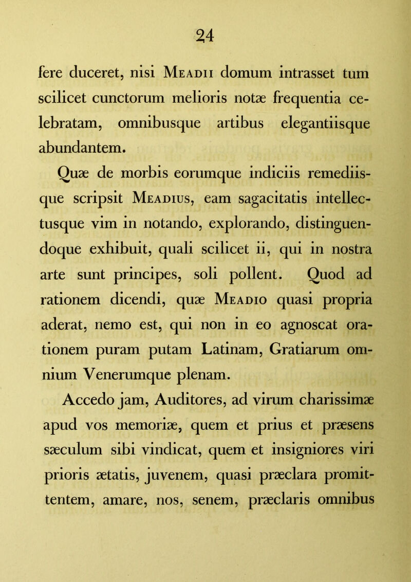 fere duceret, nisi Meadii domum intrasset tum scilicet cunctorum melioris notae frequentia ce- lebratam, omnibusque artibus elegantiisque abundantem. Quae de morbis eorumque indiciis remediis- que scripsit Meadius, eam sagacitatis intellec- tusque vim in notando, explorando, distinguen- doque exhibuit, quali scilicet ii, qui in nostra arte sunt principes, soli pollent. Quod ad rationem dicendi, quae Meadio quasi propria aderat, nemo est, qui non in eo agnoscat ora- tionem puram putam Latinam, Gratiarum om- nium Venerumque plenam. Accedo jam, Auditores, ad virum charissimae apud vos memoriae, quem et prius et praesens saeculum sibi vindicat, quem et insigniores viri prioris aetatis, juvenem, quasi praeclara promit- tentem, amare, nos, senem, praeclaris omnibus