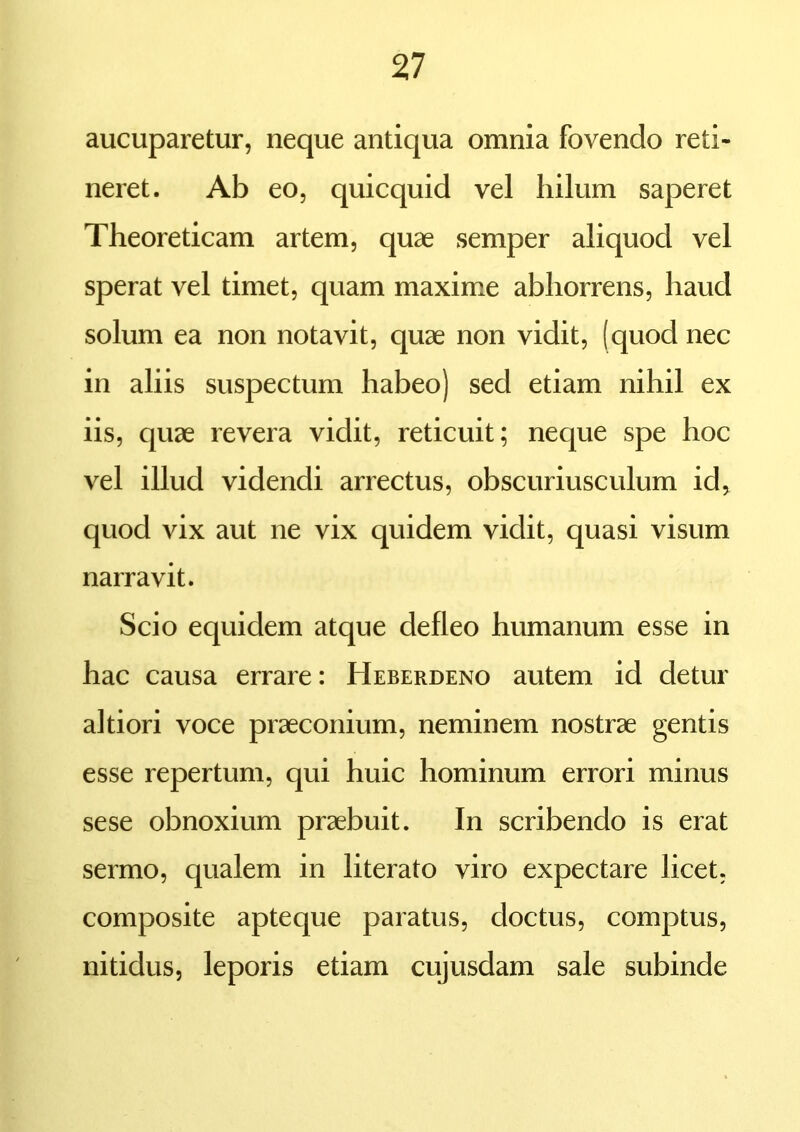 aucuparetur, neque antiqua omnia fovendo reti- neret. Ab eo, quicquid vel hilum saperet Theoreticam artem, quae semper aliquod vel sperat vel timet, quam maxime abhorrens, haud solum ea non notavit, quae non vidit, (quod nec in aliis suspectum habeo) sed etiam nihil ex iis, quae revera vidit, reticuit; neque spe hoc vel illud videndi arrectus, obscuriusculum id, quod vix aut ne vix quidem vidit, quasi visum narravit. Scio equidem atque defleo humanum esse in hac causa errare: Heberdeno autem id detur altiori voce praeconium, neminem nostrae gentis esse repertum, qui huic hominum errori minus sese obnoxium praebuit. In scribendo is erat sermo, qualem in literato viro expectare licet, composite apteque paratus, doctus, comptus, nitidus, leporis etiam cujusdam sale subinde