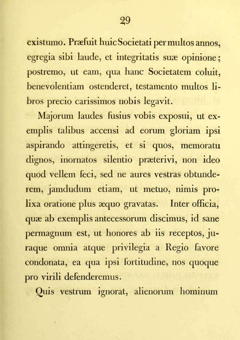 existumo. Praefuit huic Societati permultos annos, egregia sibi laude, et integritatis suae opinione; postremo, ut eam, qua hanc Societatem coluit, benevolentiam ostenderet, testamento multos li- bros precio carissimos nobis legavit. Majorum laudes fusius vobis exposui, ut ex- emplis talibus accensi ad eorum gloriam ipsi aspirando attingeretis, et si quos, memoratu dignos, inornatos silentio praeterivi, non ideo quod vellem feci, sed ne aures vestras obtunde- rem, jamdudum etiam, ut metuo, nimis pro- lixa oratione plus aequo gravatas. Inter officia, quae ab exemplis antecessorum discimus, id sane permagnum est, ut honores ab iis receptos, ju- raque omnia atque privilegia a Regio favore condonata, ea qua ipsi fortitudine, nos quoque pro virili defenderemus. Quis vestrum ignorat, alienorum hominum