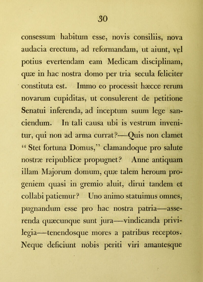 consessum habitum esse, novis consiliis, nova audacia erectum, ad reformandam, ut aiunt, vel potius evertendam eam Medicam disciplinam, quae in hac nostra domo per tria secula feliciter constituta est. Immo eo processit haecce rerum novarum cupiditas, ut consulerent de petitione Senatui inferenda, ad inceptum suum lege san- ciendum. In tali causa ubi is vestrum inveni- tur, qui non ad arma currat?—Quis non clamet “ Stet fortuna Domus,” clamandoque pro salute nostrae reipublicae propugnet? Anne antiquam illam Majorum domum, quae talem heroum pro- geniem quasi in gremio aluit, dirui tandem et collabi patiemur? Uno animo statuimus omnes, pugnandum esse pro hac nostra patria—asse- renda quaecunque sunt jura—vindicanda privi- legia—tenendosque mores a patribus receptos. Neque deficiunt nobis periti viri amantesque