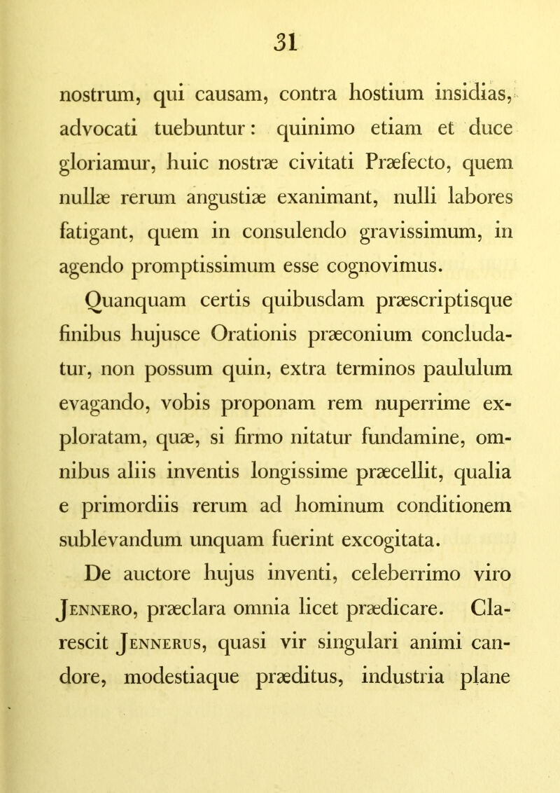 nostrum, qui causam, contra hostium insidias, advocati tuebuntur: quinimo etiam et duce gloriamur, huic nostrae civitati Praefecto, quem nullae rerum angustiae exanimant, nulli labores fatigant, quem in consulendo gravissimum, in agendo promptissimum esse cognovimus. Ouanquam certis quibusdam praescriptisque finibus hujusce Orationis praeconium concluda- tur, non possum quin, extra terminos paululum evagando, vobis proponam rem nuperrime ex- ploratam, quae, si firmo nitatur fundamine, om- nibus aliis inventis longissime praecellit, qualia e primordiis rerum ad hominum conditionem sublevandum unquam fuerint excogitata. De auctore hujus inventi, celeberrimo viro Jennero, praeclara omnia licet praedicare. Cla- rescit Jennerus, quasi vir singulari animi can- dore, modestiaque praeditus, industria plane