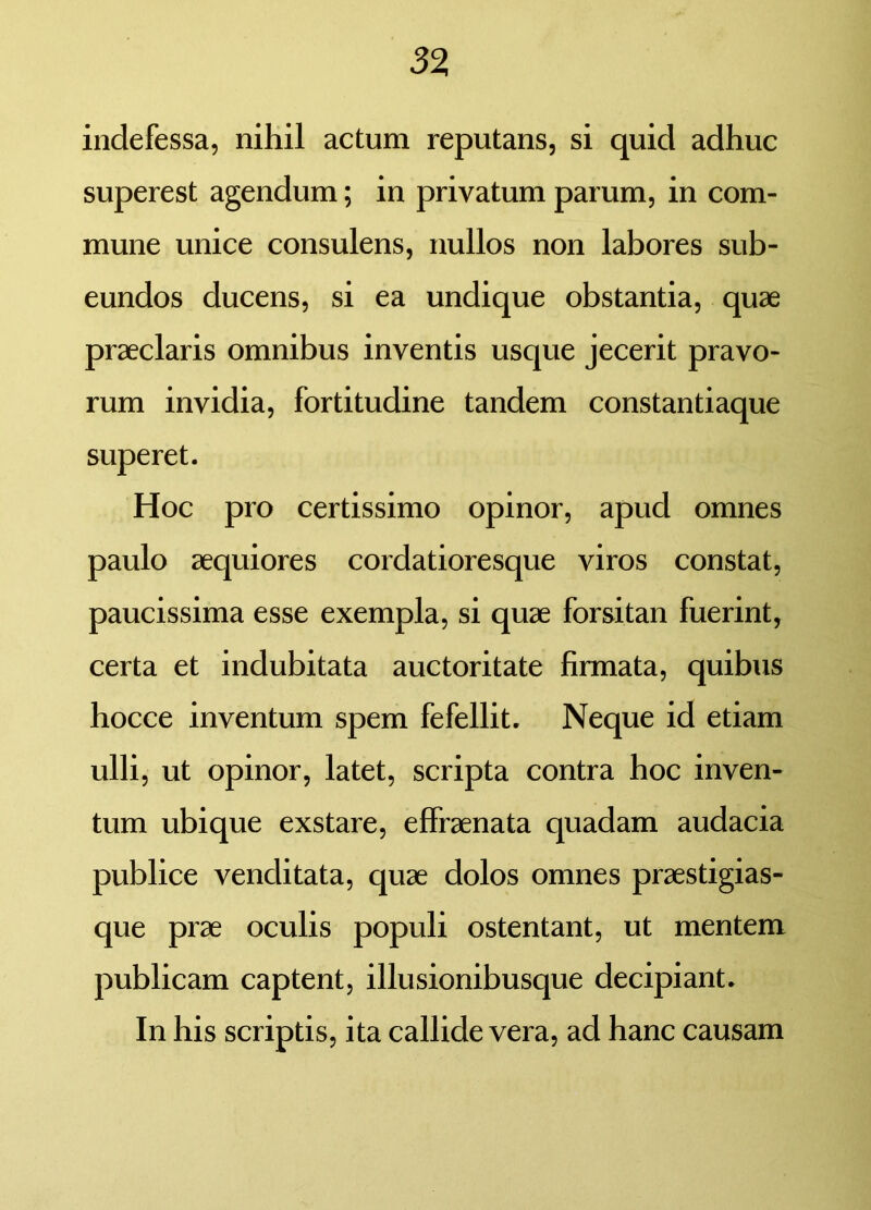 indefessa, nihil actum reputans, si quid adhuc superest agendum; in privatum parum, in com- mune unice consulens, nullos non labores sub- eundos ducens, si ea undique obstantia, quae praeclaris omnibus inventis usque jecerit pravo- rum invidia, fortitudine tandem constantiaque superet. Hoc pro certissimo opinor, apud omnes paulo aequiores cordatioresque viros constat, paucissima esse exempla, si quae forsitan fuerint, certa et indubitata auctoritate firmata, quibus hocce inventum spem fefellit. Neque id etiam ulli, ut opinor, latet, scripta contra hoc inven- tum ubique exstare, effraenata quadam audacia publice venditata, quae dolos omnes praestigias- que prae oculis populi ostentant, ut mentem publicam captent, illusionibusque decipiant. In his scriptis, ita callide vera, ad hanc causam